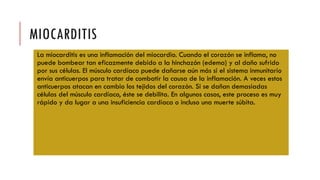 MIOCARDITIS
La miocarditis es una inflamación del miocardio. Cuando el corazón se inflama, no
puede bombear tan eficazmente debido a la hinchazón (edema) y al daño sufrido
por sus células. El músculo cardíaco puede dañarse aún más si el sistema inmunitario
envía anticuerpos para tratar de combatir la causa de la inflamación. A veces estos
anticuerpos atacan en cambio los tejidos del corazón. Si se dañan demasiadas
células del músculo cardíaco, éste se debilita. En algunos casos, este proceso es muy
rápido y da lugar a una insuficiencia cardíaca o incluso una muerte súbita.
 