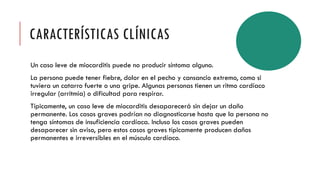CARACTERÍSTICAS CLÍNICAS
Un caso leve de miocarditis puede no producir síntoma alguno.
La persona puede tener fiebre, dolor en el pecho y cansancio extremo, como si
tuviera un catarro fuerte o una gripe. Algunas personas tienen un ritmo cardíaco
irregular (arritmia) o dificultad para respirar.
Típicamente, un caso leve de miocarditis desaparecerá sin dejar un daño
permanente. Los casos graves podrían no diagnosticarse hasta que la persona no
tenga síntomas de insuficiencia cardíaca. Incluso los casos graves pueden
desaparecer sin aviso, pero estos casos graves típicamente producen daños
permanentes e irreversibles en el músculo cardíaco.
 