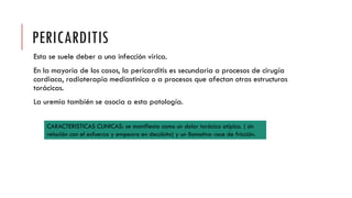PERICARDITIS
Esta se suele deber a una infección vírica.
En la mayoría de los casos, la pericarditis es secundaria a procesos de cirugía
cardiaca, radioterapia mediastinica o a procesos que afectan otras estructuras
torácicas.
La uremia también se asocia a esta patología.
CARACTERISTICAS CLINICAS: se manifiesta como un dolor torácico atípico. ( sin
relación con el esfuerzo y empeora en decúbito) y un llamativo roce de fricción.
 