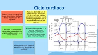 Ciclo cardiaco
Evento cardiaco que ocurre
desde el comienzo del latido
hasta el comienzo del
siguiente
Relación del ECG con el
ciclo cardiaco las ondas
P,Q, R, S y T son voltajes
eléctricos generados por el
corazón y registrados por el
ECG de la superficie del
cuerpo
Cada ciclo se inicia con la
generación espontánea de
un potencial de acción en el
nodo sinusal
Existe un retardo de 0.11 s
entre la contracción
auricular y ventricular
Contracción de aurículas
para llenar ventriculos
Duración del ciclo cardiaco
es reciproco a la frecuencia
cardiaca.
 