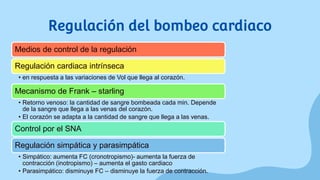 Regulación del bombeo cardiaco
Medios de control de la regulación
Regulación cardiaca intrínseca
• en respuesta a las variaciones de Vol que llega al corazón.
Mecanismo de Frank – starling
• Retorno venoso: la cantidad de sangre bombeada cada min. Depende
de la sangre que llega a las venas del corazón.
• El corazón se adapta a la cantidad de sangre que llega a las venas.
Control por el SNA
Regulación simpática y parasimpática
• Simpático: aumenta FC (cronotropismo)- aumenta la fuerza de
contracción (inotropismo) – aumenta el gasto cardiaco
• Parasimpático: disminuye FC – disminuye la fuerza de contracción.
 