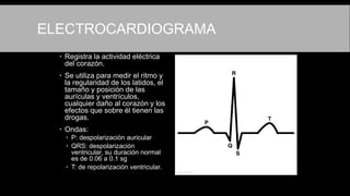 ELECTROCARDIOGRAMA
 Registra la actividad eléctrica
del corazón.
 Se utiliza para medir el ritmo y
la regularidad de los latidos, el
tamaño y posición de las
aurículas y ventrículos,
cualquier daño al corazón y los
efectos que sobre él tienen las
drogas.
 Ondas:
 P: despolarización auricular
 QRS: despolarización
ventricular, su duración normal
es de 0.06 a 0.1 sg
 T: de repolarización ventricular.
 
