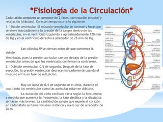 Cada latido completo se compone de 2 fases, contracción (sístole) y
relajación (diástole). En este tiempo ocurre lo siguiente
1.- Sístole ventricular. El músculo ventricular se contrae y hace que
se eleve marcadamente la presión de la sangre dentro de los
ventrículos, en el ventrículo izquierdo a aproximadamente 120 mm
de Hg y en el ventrículo derecho a alrededor de 26 mm de Hg.
Las válvulas AV se cierran antes de que comience la
sístole
Ventricular, pues la presión auricular cae por debajo de la presión
ventricular antes de que los ventrículos comiencen a contraerse.
2.- Diástole ventricular. 0.5 de segundo. Después de la fase de
eyección, la presión ventricular decrece marcadamente cuando el
músculo entra en fase de relajación.
Hay un lapso de 0.4 de segundo en el ciclo, durante el
cual tanto los ventrículos como las aurículas están en diástole.
La duración del ciclo cardiaco varía según la frecuencia;
a medida que aumenta la frecuencia, la fase sistólica y la diastolita
se hacen más breves. La cantidad de sangre que expele el corazón
en cada latido se llama volumen sistólico y suele ser de alrededor de
70 ml.
 