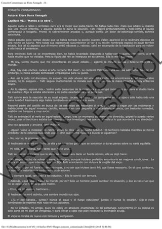 Corazón Contaminado de Elora Xenagab. - II CORAZÓN CONTAMINADO.
Autora: Elora Dana Xenagab
Capítulo VII: “Manos a la obra”.
Aquello sabía a rallos y centellas, pero era lo mejor que podía hacer. No había nada más  malo que odiara su marido
que una mujer enferma, y aquella poción le daría la solución. Talti respiró profundamente y notó cómo el líquido
comenzaba a fatigarla. Pronto le sobrevinieron arcadas y, aunque sentía un dolor de estómago terrible, sonreía
satisfecha.

VE
FA R
SI
N
FI ÓN
C
O
EN R
IG
ES I
N
PA A
L,
Ñ
O
L

Había pasado poco tiempo desde que se había tomado la poción cuando Valkin apareció en la recámara deseoso de
una noche de lujuria. Pero todas sus esperanzas sucumbieron al ver a su recién nombrada esposa en aquel terrible
estado. Era tal su aspecto que él mismo sintió náuseas y, rabioso, salió en estampida de la habitación para no volver
a ella hasta el amanecer.
Para entonces Talti ya se encontraba bien, se había levantado dispuesta a hablar con su querido hechicero, al que
hacía mucho que no visitaba. Pero la figura del rey se interpuso en su camino. Ella lo miró suplicante.

– Mi rey, siento mucho que me encontraras en aquel estado…– agachó la mirada sumisa y besó la mano de su
marido.
– Ana, hay más noches, ¿acaso el año no tiene 365 días?– Le contestó Valkin con una sonrisa satisfecha. Su voz, sin
embargo, le había sonado demasiado empalagosa para su gusto.

– Aún así te pido mil disculpas, mi esposo. No debí abusar del vino. Esta noche me encontrarás en un inmejorable
estado, te lo aseguro.– Talti seguía manteniendo la mirada sumisa y sostenía la mano derecha del rey entre las
suyas.
– Así lo espero, esposa mía.– Valkin salió presuroso de la recámara y se dirigió como rayo que lleva el diablo hacia
las cuadras. Algo le estaba alterando y no sabía exactamente qué podía ser.
Talti sonrió ante la reacción de su cruel esposo, ¿acaso no había visto compasión en sus ojos o sólo había sido una
vana ilusión? Realmente algo había cambiado en el rey y ella lo sabía.

Recorrió parte del castillo en busca de las estancias del hechicero al que, tras mucho vagar por las recámaras y
habitaciones de aquel inmenso castillo, encontró en una pequeña y destartalada estancia, con bastante humedad,
vestido con harapos y muy sucio.
Talti se entristeció al verlo en aquel estado. Luego, tras un momento de observarlo divertida, golpeó la puerta varias
veces, pues el hechicero estaba tan absorto en sus investigaciones que no atendía a lo que acontecía a su alrededor.
Una voz apagada y anciana sonó chillona:

– ¿Quién viene a molestar mi retiro? ¿Eres tú otra vez, pequeño bribón?– El hechicero hablaba mientras se movía
alrededor de la estancia buscando algo.– ¿Por qué no me ayudas a buscar el aguamiel?
– No, soy yo, la princesa Talti.

El hechicero se volvió raudo hacia ella y se retiró las gafas que se sostenían a duras penas sobre su nariz aguileña.
– Mi niña, mi princesa, hace tanto que no te veía...

Talti se acercó al anciano que le abría las manos para darle un fuerte abrazo, ella se dejó hacer.

– Me alegro mucho de volver a verte, hechicero, aunque hubiera preferido encontrarlo en mejores condiciones… Le
diré a mi esposo que interceda por ti.– Dijo Talti acariciando con dulzura la mejilla del viejo.
– Mi niña, si por mí fuera no llevaría ropas, a no ser que hiciese tanto frío que fuese necesario. En el caso contrario,
la ropa sólo estorba mis continuas elucubraciones.
– Tú siempre igual, tan dado a los estudios.– Ella le sonrió con ternura.

– Además, ¿qué podría hacer tu marido por mí? Sólo un hombre puede cambiar mi situación, y ése es tan cruel que
no se apiadaría ni de su propia madre.
– El rey es mi esposo, hechicero...

El hechicero la miró atónito, una sombra inundó sus ojos.

– ¿Tú y ese canalla… juntos? Nunca el agua y el fuego estuvieron juntos y nunca lo estarán.– Dijo el viejo
tornándose de repente más rudo en sus palabras.
– No te enfades, mi amigo, pues no estoy en absoluto enamorada de tal personaje. Convertirme en su esposa es
sólo parte de mi plan de venganza, y para llevar a cabo ese plan necesito tu estimable ayuda.
El viejo la miraba de nuevo con ternura y compasión.

file:///E|/MisDocumentos/web/VO_v6/fanfics/ffVO/fflargos/corazon_contaminado/2.htm[20/03/2013 20:46:04]

 