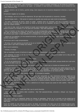 Corazón Contaminado de Elora Xenagab. - II – Cuán bello era tu corazón, cuán bondadoso e inocente cuando no estaba manchado con las ansias de venganza...
Me pregunto si algún día volverá a ser igual.– Le contestó el viejo hechicero, invitándola a que se sentara en una
roída y pertrecha silla.
– Nunca volverá a ser el mismo, querido amigo, todo resquicio de mi inocencia desapareció entonces y nunca más
volverá.
El hechicero negaba con la cabeza.
– Sin embargo, veo en ti un brote de esperanza. Sé que algún día recuperarás tu inocencia y bondad.
– Quizás tengas razón...– Talti pensó al instante en aquellos ojos azules que cada noche la desvelaban.

VE
FA R
SI
N
FI ÓN
C
O
EN R
IG
ES I
N
PA A
L,
Ñ
O
L

– Mi reina, cambiando de tercio, siento no poder  recibirla como es menester, pero soy un humilde y pobretón
hechicero que no puede más que poner su mente al servicio de su majestad, así que si necesitáis algo, cualquier
cosa, soy vuestro hombre…
– Así como te dije, cierto es que necesito tu ayuda, pues necesito saber cuál es el mayor mal que puede atormentar
hasta la muerte a un hombre, a un rey para ser concretos.– Dijo Talti suspirando.
– Para un hombre no hay mayor mal que amar y no ser correspondido, pero para un rey, además de éste mal, otro
aún peor le atormenta y le desvela: no tener descendencia es el peor de los males que puede caer sobre su reino.–
El hechicero quiso saber si había satisfecho la curiosidad de su amiga con aquellas suposiciones.
– Sabias son tus palabras y no me cansaré de decirlo, mi querido amigo. ¿Sabrías de algún remedio que impidiese al
hombre concebir hijos?
El hechicero alzó la ceja comprendiendo.

– Mi reina, si lo que quieres es convertir al rey en un hombre estéril habéis venido al lugar indicado. Prepararé cierta
poción para ti que hará el trabajo que deseas.
Ella le sonrió satisfecha.
– Gracias, mi amigo.

Talti se levantaba cuando el hechicero la agarró de la mano indicándole que volviera a tomar asiento.

– Sin embargo, mi reina, si el rey ve que no tiene descendencia alguna no dudará en acabar con tu vida, por ello
sería mejor asegurarnos.
– ¿A que te refieres?– Talti lo miraba sin comprender.

– Si el rey se enamora de ti, estará atado por siempre y nunca deseará hacerte daño, aunque siendo tan cruel como
es nunca se sabe lo que se puede esperar de él.
– Tus argumentos son ciertos y nunca más acertados. ¿Es posible hacer que un hombre se enamore de mí?

– Cualquier hombre se enamoraría de ti sin necesidad de pócima, pero en este caso más valdría asegurarnos. Por
supuesto que puedo hacer que él se enamore de ti como un mancebo...– El hechicero alargó su mano y asió un
tarro con un contenido rosa chispeante en su interior, para luego depositarlo en las manos de Talti.
– ¿Qué es esto?– Preguntó Talti mientras miraba con curiosidad la botellita.

– Su contenido es misterioso, miles de hechiceros han consumido su vida intentando averiguar cuáles son los
ingredientes que componen esta maravillosa poción. Es agua del Lago Rojo… Nadie nunca lo ha visto… Esta botella
en concreto, me la entregó una hermosa ondina que, prendada del joven mancebo que fui una vez, me suplicó que
bebiese de ella, más yo cogí la botella y me marché sin ni siquiera probarla. Siempre supe que tendría mejor uso.
– Gracias pues, hechicero. Tu inteligencia y sabiduría es la mayor riqueza que poseo en este castillo.– Talti miró al
viejo dulcemente.
– Me halagas, princesa.

El hechicero hizo una reverencia ante Talti, que le sonrió divertida.

– Ahora debo irme, mi destino debe cumplirse.– Dijo Talti apesadumbrada, volviendo a dibujar una mueca de
seriedad en su níveo rostro.
El viejo sólo se limitó a asentir.

Talti volvió rauda a su habitación donde sus damas la esperaban. Pronto se vio envuelta por las criadas que la
preparaban para algún acontecimiento del que no había sido informada. Se quejó varias veces, pero finalmente se
dejó hacer.

Fuera del castillo se oían alaridos de guerra, de fiesta, de diversión. Era obvio que el rey celebraba alguna justa.
Ahora que lo pensaba más detenidamente recordó haber escuchado al rey hablar con sus crueles amigos sobre la

file:///E|/MisDocumentos/web/VO_v6/fanfics/ffVO/fflargos/corazon_contaminado/2.htm[20/03/2013 20:46:04]

 