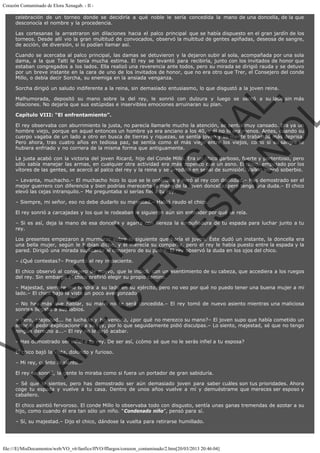 Corazón Contaminado de Elora Xenagab. - II celebración de un torneo donde se decidiría a qué noble le sería concedida la mano de una doncella, de la que
desconocía el nombre y la procedencia.
Las cortesanas la arrastraron sin dilaciones hacia el palco principal que se había dispuesto en el gran jardín de los
torneos. Desde allí vio la gran multitud de convocados, observó la multitud de gentes apiñadas, deseosa de sangre,
de acción, de diversión, si lo podían llamar así.
Cuando se acercaba al palco principal, las damas se detuvieron y la dejaron subir al sola, acompañada por una sola
dama, a la que Talti le tenía mucha estima. El rey se levantó para recibirla, junto con los invitados de honor que
estaban congregados a los lados. Ella realizó una reverencia ante todos, pero su mirada se dirigió rauda y se detuvo
por un breve instante en la cara de uno de los invitados de honor, que no era otro que Trer, el Consejero del conde
Millo, o debía decir Sorcha, su enemiga en la ansiada venganza.

VE
FA R
SI
N
FI ÓN
C
O
EN R
IG
ES I
N
PA A
L,
Ñ
O
L

Sorcha dirigió un saludo indiferente a la reina, sin demasiado entusiasmo, lo que disgustó a la joven reina.
Malhumorada, depositó su mano sobre la del rey, le sonrió con dulzura y luego se sentó a su lado sin más
dilaciones. No dejaría que sus estúpidas e inservibles emociones arruinaran su plan.
Capítulo VIII: “El enfrentamiento”.

El rey observaba con aburrimiento la justa, no parecía llamarle mucho la atención, se sentía muy cansado. Era ya un
hombre viejo, porque en aquel entonces un hombre ya era anciano a los 40, y él no lo era menos. Antes, cuando su
cuerpo vagaba de un lado a otro en busca de tierras y riquezas, se sentía joven y su mente trabajaba más deprisa.
Pero ahora, tras cuatro años en tediosa paz, se sentía como el más viejo entre los viejos, como si su sangre se
hubiera enfriado y no corriera de la misma forma que antiguamente.

La justa acabó con la victoria del joven Ricard, hijo del Conde Millo. Era un chico garboso, fuerte y portentoso, pero
sólo sabía manejar las armas, en cualquier otra actividad era más zopenco que un asno. El chico, empujado por los
vítores de las gentes, se acercó al palco del rey y la reina y se arrodillo en señal de sumisión. Valkin sonrió soberbio.
– Levanta, muchacho.– El muchacho hizo lo que se le ordenaba y miró al rey con docilidad.– Has demostrado ser el
mejor guerrero con diferencia y bien podrías merecerte la mano de la joven doncella, pero tengo una duda.– El chico
elevó las cejas intranquilo.– Me preguntaba si serías fiel a tu rey.
– Siempre, mi señor, eso no debe dudarlo su majestad.– Habló raudo el chico.

El rey sonrió a carcajadas y los que le rodeaban le siguieron aún sin entender por qué se reía.

– Si es así, deja la mano de esa doncella y agarra con fiereza la empuñadura de tu espada para luchar junto a tu
rey.

Los presentes empezaron a murmurar sobre lo siguiente que haría el joven. Éste dudó un instante, la doncella era
una bella mujer, según le habían dicho, y él merecía su compañía, pero el rey le había puesto entre la espada y la
pared. Dirigió una mirada suplicante al consejero de su padre. El rey observó la duda en los ojos del chico.
– ¿Qué contestas?– Preguntó el rey impaciente.

El chico observó al consejero de nuevo, que le indicó, con un asentimiento de su cabeza, que accediera a los ruegos
del rey. Sin embargo el chico prefirió elegir su propio camino.

– Majestad, siempre me tendrá a su lado en su ejército, pero no veo por qué no puedo tener una buena mujer a mi
lado.– El chico bajó la vista un poco avergonzado.
– No hay más que hablar, su mano no te será concedida.– El rey tomó de nuevo asiento mientras una maliciosa
sonrisa llegaba a sus labios.
– Pero, majestad... he luchado y he vencido, ¿por qué no merezco su mano?– El joven supo que había cometido un
error al pedir explicaciones a su rey, por lo que seguidamente pidió disculpas.– Lo siento, majestad, sé que no tengo
ningún derecho a...– El rey no le dejó acabar.
– Has demostrado ser infiel a tu rey. De ser así, ¿cómo sé que no le serás infiel a tu esposa?
El chico bajó la vista, dolorido y furioso.
– Mi rey, cuánto lo siento…

El rey se sonrió, la gente lo miraba como si fuera un portador de gran sabiduría.

– Sé que lo sientes, pero has demostrado ser aún demasiado joven para saber cuáles son tus prioridades. Ahora
coge tu espada y vuelve a tu casa. Dentro de unos años vuelve a mí y demuéstrame que mereces ser esposo y
caballero.

El chico asintió fervoroso. El conde Millo lo observaba todo con disgusto, sentía unas ganas tremendas de azotar a su
hijo, como cuando él era tan sólo un niño. “Condenado niño”, pensó para sí.
– Sí, su majestad.– Dijo el chico, dándose la vuelta para retirarse humillado.

file:///E|/MisDocumentos/web/VO_v6/fanfics/ffVO/fflargos/corazon_contaminado/2.htm[20/03/2013 20:46:04]

 
