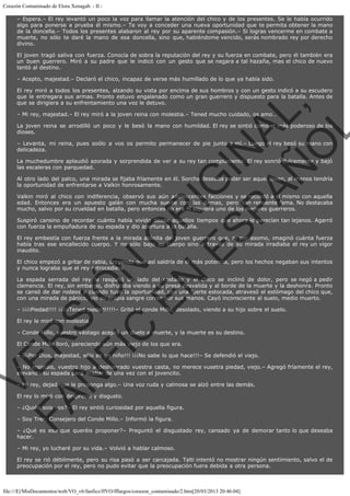 Corazón Contaminado de Elora Xenagab. - II – Espera.– El rey levantó un poco la voz para llamar la atención del chico y de los presentes. Se le había ocurrido
algo para ponerse a prueba él mismo.– Te voy a conceder una nueva oportunidad que te permita obtener la mano
de la doncella.– Todos los presentes alabaron al rey por su aparente compasión.– Si logras vencerme en combate a
muerte, no sólo te daré la mano de esa doncella, sino que, habiéndome vencido, serás nombrado rey por derecho
divino.
El joven tragó saliva con fuerza. Conocía de sobra la reputación del rey y su fuerza en combate, pero él también era
un buen guerrero. Miró a su padre que le indicó con un gesto que se negara a tal hazaña, mas el chico de nuevo
tentó al destino.
– Acepto, majestad.– Declaró el chico, incapaz de verse más humillado de lo que ya había sido.

VE
FA R
SI
N
FI ÓN
C
O
EN R
IG
ES I
N
PA A
L,
Ñ
O
L

El rey miró a todos los presentes, alzando su vista por encima de sus hombros y con un gesto indicó a su escudero
que le entregara sus armas. Pronto estuvo engalanado como un gran guerrero y dispuesto para la batalla. Antes de
que se dirigiera a su enfrentamiento una voz le detuvo.
– Mi rey, majestad.– El rey miró a la joven reina con molestia.– Tened mucho cuidado, os amo…

La joven reina se arrodilló un poco y le besó la mano con humildad. El rey se sintió como el más poderoso de los
dioses.
– Levanta, mi reina, pues soólo a vos os permito permanecer de pie junto a mí.– Luego el rey besó su mano con
delicadeza.
La muchedumbre aplaudió azorada y sorprendida de ver a su rey tan complaciente. El rey sonrió dulcemente y bajó
las escaleras con parquedad.

Al otro lado del palco, una mirada se fijaba fríamente en él. Sorcha deseaba poder ser aquel joven, al menos tendría
la oportunidad de enfrentarse a Valkin honrosamente. 

Valkin miró al chico con indiferencia, observó sus aún adolescentes facciones y se recordó a sí mismo con aquella
edad. Entonces era un apuesto galán con mucha suerte con las damas, pero con renuente fama. No destacaba
mucho, salvo por su crueldad en batalla, pero entonces no era ni siquiera uno de los mejores guerreros.
Suspiró cansino de recordar cuánto había vivido desde aquellos tiempos que ahora le parecían tan lejanos. Agarró
con fuerza la empuñadura de su espada y dio apertura a la batalla.

El rey embestía con fuerza frente a la mirada atónita del joven guerrero que, ni por asomo, imaginó cuánta fuerza
había tras ese encallecido cuerpo. Y no sólo bajo su cuerpo sino a través de su mirada irradiaba el rey un vigor
inaudito.
El chico empezó a gritar de rabia, creyendo que así saldría de él más potencia, pero los hechos negaban sus intentos
y nunca lograba que el rey retrocediera.

La espada serrada del rey le rasguñó un lado del costado y el chico se inclinó de dolor, pero se negó a pedir
clemencia. El rey, sin embargo, disfrutaba viendo a su presa desvalida y al borde de la muerte y la deshonra. Pronto
se cansó de dar rodeos y cuando tuvo la oportunidad, con una fuerte estocada, atravesó el estómago del chico que,
con una mirada de pánico, vio su propia sangre correr por sus manos. Cayó inconsciente al suelo, medio muerto.
– ¡¡¡¡Piedad!!!! ¡¡¡¡¡Tened piedad!!!!!– Gritó el conde Millo, desolado, viendo a su hijo sobre el suelo.
El rey le miró con molestia.

– Conde Millo, vuestro vástago aceptó un duelo a muerte, y la muerte es su destino.
El Conde Millo lloró, pareciendo aún más viejo de los que era.

– ¡¡¡Por Dios, majestad, sólo es un niño!!! ¡¡¡No sabe lo que hace!!!– Se defendió el viejo.

– No insistáis, vuestro hijo a deshonrado vuestra casta, no merece vusetra piedad, viejo.– Agregó fríamente el rey,
elevando su espada para acabar de una vez con el jovencito.
– Mi rey, dejad que le proponga algo.– Una voz ruda y calmosa se alzó entre las demás.
El rey lo miró con desprecio y disgusto.

– ¿Quién sois vos?– El rey sintió curiosidad por aquella figura.
– Soy Trer, Consejero del Conde Millo.– Informó la figura.

– ¿Qué es eso que queréis proponer?– Preguntó el disgustado rey, cansado ya de demorar tanto lo que deseaba
hacer.
– Mi rey, yo lucharé por su vida.– Volvió a hablar calmoso.
El rey se rió débilmente, pero su risa pasó a ser carcajada. Talti intentó no mostrar ningún sentimiento, salvo el de
preocupación por el rey, pero no pudo evitar que la preocupación fuera debida a otra persona.

file:///E|/MisDocumentos/web/VO_v6/fanfics/ffVO/fflargos/corazon_contaminado/2.htm[20/03/2013 20:46:04]

 