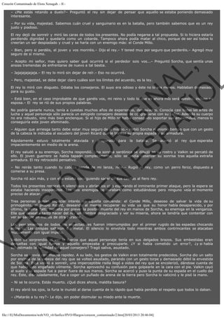 Corazón Contaminado de Elora Xenagab. - II – ¿Me estás retando a duelo?– Preguntó el rey sin dejar de pensar que aquello se estaba poniendo demasiado
interesante.
– Por su vida, majestad. Sabemos cuán cruel y sanguinario es en la batalla, pero también sabemos que es un rey
justo y piadoso.
El rey dejó de sonreír y miró las caras de todos los presentes. No podía negarse a tal propuesta. Si lo hiciera estaría
perdiendo dignidad y quedaría como un cobarde. Tampoco ahora podía matar al chico, porque de ser así todos lo
creerían un ser despiadado y cruel y se haría con un enemigo más: el Conde Millo.
– Bien, pero si perdéis, el joven y vos moriréis.– Dijo el rey.– Y tened muy por seguro que perderéis.– Agregó muy
seguro de sí mismo.

VE
FA R
SI
N
FI ÓN
C
O
EN R
IG
ES I
N
PA A
L,
Ñ
O
L

– Acepto mi señor, mas quiero saber qué ocurrirá si el perdedor sois vos...– Preguntó Sorcha, que sentía unas
ansias tremendas de enfrentarse de nuevo a tal bestia.
– Jajajajajajaja.– El rey lo miró sin dejar de reír.– Eso no ocurrirá.

– Pero, majestad, se debe dejar claro cuáles son los límites del acuerdo, es la ley.

El rey lo miró con disgusto. Odiaba los consejeros. El suyo era odioso y éste no lo era menos. Hablaban demasiado
para su gusto.

– Está bien, en el caso improbable de que ganéis vos, mi reino y todo lo que es ahora mío será vuestro, incluso mi
esposa.– El  rey se rió de sus propios palabras.
No podría ganarle nunca, tenía a cuestas muchos años de experiencia, demasiados. Conocía casi todas las artes de
lucha y aquel personaje sólo parecía un estúpido consejero deseoso de congraciarse con su señor. Además su cuerpo
no era robusto, sino más bien enclenque. Si el hijo de Millo no había conseguido soportar sus embestidas, menos lo
conseguiría este joven afeminado.

– Alguien que arriesga tanto debe estar muy seguro de sí mismo.– Habló Sorcha al mismo tiempo que con un gesto
de la cabeza le indicaba al escudero del joven Ricard que le trajese su propia espada y su armadura.
Rápidamente estuvo totalmente ataviada
impacientemente en medio de la arena.

y

preparada

para

la

batalla.

Se

acercó

al

rey que esperaba

El rey saludó a su enemigo, Sorcha respondió. Una sonrisa sardónica se dibujó en su rostro y Valkin se percató de
ello. El joven guerrero se había tapado completamente, sólo se podía observar su sonrisa tras aquella extraña
armadura. El rey retrocedió pensativo.
– No reirás tanto cuando tu cabeza penda de mi lanza, niño.– Rugió el rey, como un perro feroz, dispuesto a
comerse a su presa.
Sorcha rió aún más, y con ello estaba consiguiendo sacar de sus casillas al fiero rey.

Todos los presentes respiraban silenciosos y abrían los ojos esperando el inminente primer ataque, pero la espera se
estaba haciendo insoportable. Los dos enemigos se miraban como estudiándose pero ninguno veía el momento
preciso de atacar.

Tres personas ponían especial interés en aquella contienda: el Conde Millo, deseoso de salvar la vida de su
primogénito, el propio Ricard, deseando al menos recuperar su vida ya que su honor había desaparecido, y por
último, la reina Talti, inquieta por prever la posible muerte del rey en manos de Sorcha, su enemiga en la venganza.
Ella que deseaba tanto hacer del rey un hombre desgraciado y ver su miseria, ahora se tendría que contentar con
ver su sangre en manos de otra persona…
Los pensamientos de todos los espectadores fueron interrumpidos por el primer rugido de las espadas chocando
entre sí. Las chispas saltaron del metal. El silencio lo envolvía todo mientras ambos contrincantes se atacaban
mutuamente con igual ímpetu.
Valkin se sorprendió al ver la fuerza que aquel personaje tenía en sus delgados brazos. Sus embestidas eran
devueltas con igual fuerza y aquello empezaba a preocuparle. ¿Y si había cometido un error?, ¿y si había
subestimado la habilidad de aquel consejero? Tragó saliva, asustado.

Sorcha se movía con mucha rapidez. A su lado, los gestos de Valkin eran totalmente predecidos. Sorcha dio un salto
por encima de la cabeza del rey que se volteó asustado, parando con un gesto torpe y demasiado débil la envestida
de Sorcha. Ésta volvió a sonreír, una imperceptible risilla llegó a oídos del rey que se encolerizó, dándose cuenta de
que había sido engañado vilmente. Sorcha aprovechó su confusión para golpearle en la cara con el pie. Valkin cayó
al suelo y la espada fue a parar fuera de sus manos. Sorcha se acercó y puso la punta de su espada en el cuello del
rey. Éste, disimuladamente, fue a coger un puñado de arena de la tierra pero Sorcha lo vaticinó y le pisó la mano.
– Ni se te ocurra. Estás muerto. ¿Qué dices ahora, maldita basura?
El rey abrió los ojos, la furia le inundó al darse cuenta de lo rápido que había perdido el respeto que todos lo daban.
– ¿Matarás a tu rey?– Le dijo, sin poder disimular su miedo ante la muerte.

file:///E|/MisDocumentos/web/VO_v6/fanfics/ffVO/fflargos/corazon_contaminado/2.htm[20/03/2013 20:46:04]

 