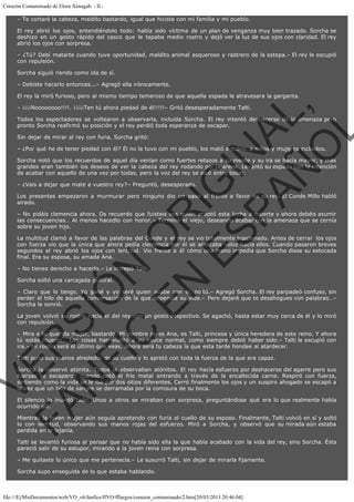 Corazón Contaminado de Elora Xenagab. - II – Te cortaré la cabeza, maldito bastardo, igual que hiciste con mi familia y mi pueblo.
El rey abrió los ojos, entendiéndolo todo: había sido víctima de un plan de venganza muy bien trazado. Sorcha se
deshizo en un gesto rápido del casco que le tapaba medio rostro y dejó ver la luz de sus ojos con claridad. El rey
abrió los ojos con sorpresa.
– ¿Tú? Debí matarte cuando tuve oportunidad, maldito animal asqueroso y rastrero de la estepa.– El rey le escupió
con repulsión.
Sorcha siguió riendo como ida de sí.
– Debiste hacerlo entonces...– Agregó ella irónicamente.
El rey la miró furioso, pero al mismo tiempo temeroso de que aquella espada le atravesara la garganta.

VE
FA R
SI
N
FI ÓN
C
O
EN R
IG
ES I
N
PA A
L,
Ñ
O
L

– ¡¡¡¡Noooooooo!!!!. ¡¡¡¡¡Ten tú ahora piedad de él!!!!!– Gritó desesperadamente Talti.

Todos los espectadores se voltearon a observarla, incluida Sorcha. El rey intentó deshacerse de la amenaza pero
pronto Sorcha reafirmó su posición y el rey perdió toda esperanza de escapar.
Sin dejar de mirar al rey con furia, Sorcha gritó:

– ¿Por qué he de tener piedad con él? Él no la tuvo con mi pueblo, los mató a todos, a niños y mujeres incluidos.

Sorcha notó que los recuerdos de aquel día venían como fuertes retazos a su mente y su ira se hacía mayor, y más
grandes eran también los deseos de ver la cabeza del rey rodando por la arena. Levantó su espada con la intención
de acabar con aquello de una vez por todas, pero la voz del rey se alzó entre todas.
– ¿Vais a dejar que mate a vuestro rey?– Preguntó, desesperado.

Los presentes empezaron a murmurar pero ninguno dio un paso al frente a favor de su rey. El Conde Millo habló
airado.
– No pidáis clemencia ahora. Os recuerdo que fuisteis vos quién aceptó esta lucha a muerte y ahora debéis asumir
las consecuencias… Al menos hacedlo con honor.– Terminó el viejo, deseando acabar con la amenaza que se cernía
sobre su joven hijo.

La multitud clamó a favor de las palabras del Conde y el rey se vio totalmente traicionado. Antes de cerrar  los ojos
con fuerza vio que la única que ahora pedía clemencia por él se acercaba veloz hacia ellos. Cuando pasaron breves
segundos el rey abrió los ojos con lentitud. Vio frente a él cómo una mano impedía que Sorcha diese su estocada
final. Era su esposa, su amada Ana.
– No tienes derecho a hacerlo.– Le increpó Talti.
Sorcha soltó una carcajada gutural.

– Claro que lo tengo. Yo gané y yo seré quien acabe con él, no tú.– Agregó Sorcha. El rey parpadeó confuso, sin
perder el hilo de aquella conversación de la que dependía su vida.– Pero dejaré que te desahogues con palabras…–
Sorcha le sonrió.
La joven volvió su rostro hacia el del rey con un gesto despectivo. Se agachó, hasta estar muy cerca de él y lo miró
con repulsión.

– Mira a tu querida mujer, bastardo. Mi nombre no es Ana, es Talti, princesa y única heredera de este reino. Y ahora
tú estás muerto… Las cosas han vuelto a su cauce normal, como siempre debió haber sido.– Talti le escupió con
ira.– Mi rostro será el último que veas. Ahora será tu cabeza la que esta tarde hondee al atardecer.
Talti puso sus manos alrededor de su cuello y lo apretó con toda la fuerza de la que era capaz.

Sorcha la observó atónita. Todos la observaban atónitos. El rey hacía esfuerzo por deshacerse del agarre pero sus
fuerzas se escaparon cuando notó el frío metal entrando a través de la encallecida carne. Respiró con fuerza,
sintiendo como la vida se le iba por dos sitios diferentes. Cerró finalmente los ojos y un suspiro ahogado se escapó a
la vez que un hilo de sangre se derramaba por la comisura de su boca.
El silencio lo inundó todo. Unos a otros se miraban con sorpresa, preguntándose qué era lo que realmente había
ocurrido allí.

Mientras la joven mujer aún seguía apretando con furia el cuello de su esposo. Finalmente, Talti volvió en sí y soltó
lo con lentitud, observando sus manos rojas del esfuerzo. Miró a Sorcha, y observó que su mirada aún estaba
perdida en la lejanía.
Talti se levantó furiosa al pensar que no había sido ella la que había acabado con la vida del rey, sino Sorcha. Ésta
pareció salir de su estupor, mirando a la joven reina con sorpresa.
– Me quitaste lo único que me pertenecía.– Le susurró Talti, sin dejar de mirarla fijamente.
Sorcha supo enseguida de lo que estaba hablando.

file:///E|/MisDocumentos/web/VO_v6/fanfics/ffVO/fflargos/corazon_contaminado/2.htm[20/03/2013 20:46:04]

 