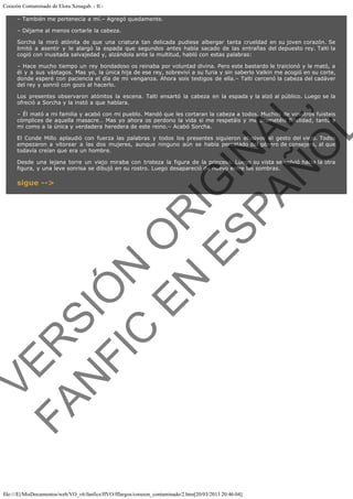 Corazón Contaminado de Elora Xenagab. - II – También me pertenecía a mí.– Agregó quedamente.
– Déjame al menos cortarle la cabeza.
Sorcha la miró atónita de que una criatura tan delicada pudiese albergar tanta crueldad en su joven corazón. Se
limitó a asentir y le alargó la espada que segundos antes había sacado de las entrañas del depuesto rey. Talti la
cogió con inusitada salvajedad y, alzándola ante la multitud, habló con estas palabras:
– Hace mucho tiempo un rey bondadoso os reinaba por voluntad divina. Pero este bastardo le traicionó y le mató, a
él y a sus vástagos. Mas yo, la única hija de ese rey, sobreviví a su furia y sin saberlo Valkin me acogió en su corte,
donde esperé con paciencia el día de mi venganza. Ahora sois testigos de ella.– Talti cercenó la cabeza del cadáver
del rey y sonrió con gozo al hacerlo.

VE
FA R
SI
N
FI ÓN
C
O
EN R
IG
ES I
N
PA A
L,
Ñ
O
L

Los presentes observaron atónitos la escena. Talti ensartó la cabeza en la espada y la alzó al público. Luego se la
ofreció a Sorcha y la instó a que hablara.

– Él mató a mi familia y acabó con mi pueblo. Mandó que les cortaran la cabeza a todos. Muchos de vosotros fuisteis
cómplices de aquella masacre… Mas yo ahora os perdono la vida si me respetáis y me prometéis fidelidad, tanto a
mi como a la única y verdadera heredera de este reino.– Acabó Sorcha.
El Conde Millo aplaudió con fuerza las palabras y todos los presentes siguieron efusivos el gesto del viejo. Todos
empezaron a vitorear a las dos mujeres, aunque ninguno aún se había percatado del género de consejero, al que
todavía creían que era un hombre.
Desde una lejana torre un viejo miraba con tristeza la figura de la princesa. Luego su vista se volvió hacia la otra
figura, y una leve sonrisa se dibujó en su rostro. Luego desapareció de nuevo entre las sombras.

sigue -->

file:///E|/MisDocumentos/web/VO_v6/fanfics/ffVO/fflargos/corazon_contaminado/2.htm[20/03/2013 20:46:04]

 