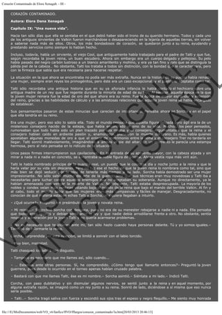 Corazón Contaminado de Elora Xenagab. - III CORAZÓN CONTAMINADO.
Autora: Elora Dana Xenagab
Capítulo IX: "Una nueva vida".
Hacia tan sólo días que ella se sentaba en el que debió haber sido el trono de su querido hermano. Todos y cada uno
de los antiguos sirvientes de Valkin fueron marchándose o desapareciendo en la lejanía de aquellas tierras, sin volver
a saberse nada más de ellos. Otros, los más bondadosos de corazón, se quedaron junto a su reina, ayudando y
prestando servicios como siempre lo habían hecho.

VE
FA R
SI
N
FI ÓN
C
O
EN R
IG
ES I
N
PA A
L,
Ñ
O
L

Incluso, todavía, había un sirviente, el viejo Cool, que antiguamente había trabajado para el padre de Talti y que fue,
según recordaba la joven reina, un buen escudero. Ahora sin embargo era un cuerpo delgado y pellejoso. Su pelo
había pasado del negro carbón lustroso a un blanco amarillento y mohíno, y era ya tan fino y ralo que se distinguía la
pálida piel de la cabeza… No obstante, Talti los trataba a todos sin distinción, con la bondad que le caracterizara, pero
con la firmeza que sabía que era necesaria para hacerse respetar.
La situación en la que ahora se encontraba no podía ser más extraña. Nunca en la historia de su pueblo había reinado
una mujer, siempre eran reyes los primogénitos, pero éste era un caso excepcional  y el pueblo lo aceptaba como tal.

Talti sólo recordaba una antigua historia que en su ya añorada infancia le había contado el hechicero sobre una
antigua madre de un rey que fue regente durante la minoría de edad de su hijo. Al parecer, aquella época en la que
la joven mujer reinara fue la edad de oro del que ahora era su reino. Fue la época de mayor esplendor y extensión
del reino, gracias a las habilidades de cálculo y a las amistosas relaciones que aquella joven reina se había encargado
de establecer.
Sus pensamientos pasaron de estas minucias que carecían de importancia. Pensaba ahora en Sorcha y en el papel
que ella tendría en su reino.

Era una mujer, pero eso sólo lo sabía ella. Todo el mundo pensaba que aquella figura delgada pero ágil era la de un
misterioso consejero nacido de la estepa, que había encontrado el sino de su vida. Muchos, los peor pensados,
rumoreaban que todo había sido un plan trazado por ella misma y el consejero. Argumentaban que la reina y el
consejero habían caído en ardiente pasión y, enamorados, planearon la muerte del tirano. Es más, había quienes
apostaban algunas monedas de oro a que el enlace de matrimonio entre la reina y el consejero Trer no tardaría en
llegar. Talti sonrió malévolamente, imaginándose a ambas al pie del altar. En un momento le parecía una estampa
hermosa, pero al rato pensaba en lo ridículo de la situación.
Unos pasos firmes interrumpieron sus cavilaciones. En la entrada de su aposento mayor, con la cabeza alzada y sin
mirar a nada ni a nadie en concreto, se encontraba la noble figura de Sorcha. Ahora vestía ropa más viril aún.

Talti le había nombrado príncipe de la guardia real, un puesto que le colocaba día y noche junto a la reina y que le
haría velar por su vida sin descanso. Pero no fue ese el hecho de que la joven reina lo nombrara como tal, sino que
más bien se dejó seducir por la idea de tenerla más tiempo a su lado. Sorcha había demostrado ser una mujer
impresionante. No sólo sabía mucho del arte de la guerra, sino que sus técnicas eran muy novedosas y Talti iba a
necesitarlas para luchar contra aquellos enemigos que no aceptaban su soberanía. Aunque no directamente, ya le
habían amenazado con vengar la muerte de Valkin. No obstante, Talti estaba despreocupada. La mayoría de los
nobles y condes veían más ventajas estando bajo el mando de la reina que bajo el mando del terrible Valkin. Al fin y
al cabo, todo el mundo sabía que las mujeres eran más compasivas y fáciles de manejar. Desgraciadamente, no
conocían de qué materia estaban echas Talti y Sorcha, ni siquiera llegaban a intuirlo.
– ¿Qué ocurre?– Preguntó sin preámbulos la joven y novata reina.

– Mi reina...– Se inclinó Sorcha con desgana, pues no era de su menester rebajarse a nadie ni a nada. Ella pensaba
que todos eran iguales y debían serlo ante la ley y que nadie debía arrodillarse frente a otro. No obstante, sentía
respeto y admiración por la joven Talti y no quería acarrearse problemas.
– No es necesario que te inclines ante mí, tan sólo hazlo cuando haya personas delante. Tú y yo somos iguales.–
Terminó de informarle la reina.
Corcha, sorprendida por esta reacción, se limitó a sonreír con el labio torcido.
– Muy bien, majestad.

Talti chasqueó los labios con disgusto.

– Tampoco es necesario que me llames así, sólo cuando...

– … Estemos ante otras personas. Sí, he comprendido. ¿Cómo tengo que llamarte entonces?– Preguntó la joven
guerrera, pues desde lo ocurrido en el torneo apenas habían cruzado palabra.
– Bastará con que me llames Talti, ése es mi nombre.– Sorcha asintió.– Siéntate a mi lado.– Indicó Talti.

Corcha, con paso dubitativo y sin disimular algunos nervios, se sentó junto a la reina y en aquel momento, por
alguna extraña razón, se imaginó como un rey junto a su reina. Sonrió de lado, diciéndose a sí misma que eso nunca
sería posible. 
– Talti…– Sorcha tragó saliva con fuerza y escondió sus ojos tras el espeso y negro flequillo.– Me siento muy honrada

file:///E|/MisDocumentos/web/VO_v6/fanfics/ffVO/fflargos/corazon_contaminado/3a.htm[20/03/2013 20:46:13]

 