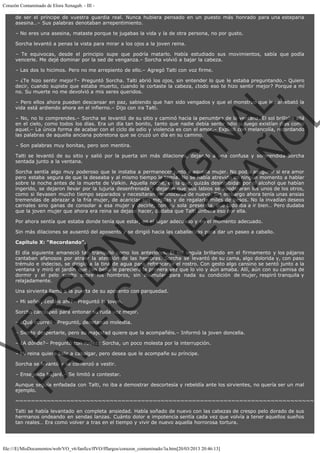 Corazón Contaminado de Elora Xenagab. - III de ser el príncipe de vuestra guardia real. Nunca hubiera pensado en un puesto más honrado para una esteparia
asesina…– Sus palabras denotaban arrepentimiento.
– No eres una asesina, mataste porque te jugabas la vida y la de otra persona, no por gusto.
Sorcha levantó a penas la vista para mirar a los ojos a la joven reina.
– Te equivocas, desde el principio supe que podría matarlo. Había estudiado sus movimientos, sabía que podía
vencerle. Me dejé dominar por la sed de venganza.– Sorcha volvió a bajar la cabeza.
– Las dos lo hicimos. Pero no me arrepiento de ello.– Agregó Talti con voz firme.

VE
FA R
SI
N
FI ÓN
C
O
EN R
IG
ES I
N
PA A
L,
Ñ
O
L

– ¿Te hizo sentir mejor?– Preguntó Sorcha. Talti abrió los ojos, sin entender lo que le estaba preguntando.– Quiero
decir, cuando supiste que estaba muerto, cuando le cortaste la cabeza, ¿todo eso te hizo sentir mejor? Porque a mí
no. Su muerte no me devolvió a mis seres queridos.
– Pero ellos ahora pueden descansar en paz, sabiendo que han sido vengados y que el monstruo que les arrebató la
vida está ardiendo ahora en el infierno.– Dijo con ira Talti.

– No, no lo comprendes.– Sorcha se levantó de su sitio y caminó hacia la penumbra de la ventana. El sol brillaba allá
en el cielo, como todos los días. Era un día tan bonito, tanto que nadie debía sentir odio si luego existían días como
aquel.– La única forma de acabar con el ciclo de odio y violencia es con el amor.– Explicó con melancolía, recordando
las palabras de aquella anciana pobretona que se cruzó un día en su camino.
– Son palabras muy bonitas, pero son mentira.

Talti se levantó de su sitio y salió por la puerta sin más dilaciones, dejando a una confusa y sorprendida Sorcha
sentada junto a la ventana.

Sorcha sentía algo muy poderoso que le instaba a permanecer junto a aquella mujer. No podía asegurar si era amor
pero estaba segura de que la deseaba y al mismo tiempo le temía. No se había atrevido en ningún momento a hablar
sobre la noche antes de la muerte de Valkin. Aquella noche, en la que, quizás desinhibidas por el alcohol que habían
ingerido, se dejaron llevar por la lujuria desenfrenada y dejaron que sus labios se apoderaran los unos de los otros,
como si llevasen mucho tiempo separados y necesitaran reconocerse de nuevo. Sin embargo ahora tenía unas ansias
tremendas de abrazar a la fría mujer, de acariciar sus mejillas y de regalarle miles de besos. No la invadían deseos
carnales sino ganas de consolar a esa mujer y decirle, con su sola presencia, que todo iba a ir bien… Pero dudaba
que la joven mujer que ahora era reina se dejase hacer, dudaba que Talti sintiera eso por ella.
Por ahora sentía que estaba donde tenía que estar, en el lugar adecuado y en el momento adecuado.

Sin más dilaciones se ausentó del aposento y se dirigió hacia las caballerizas para dar un paseo a caballo.
Capítulo X: "Recordando".

El día siguiente amaneció tan tranquilo como los anteriores. El sol seguía brillando en el firmamento y los pájaros
cantaban afanosos por atraer la atención de las hembras. Sorcha se levantó de su cama, algo dolorida y, con paso
trémulo e indeciso, se dirigió a la tina de agua para refrescarse el rostro. Con gesto algo cansino se sentó junto a la
ventana y miró el jardín que tan bello le pareciera la primera vez que lo vio y aún amaba. Allí, aún con su camisa de
dormir y el pelo suelto sobre los hombros, sin disimular para nada su condición de mujer, respiró tranquila y
relajadamente.
Una sirvienta llamó a la puerta de su aposento con parquedad.
– Mi señor, ¿estáis ahí?– Preguntó la joven.

Sorcha carraspeó para entonar su ruda voz mejor.
– ¿Qué ocurre?– Preguntó, denotando molestia.

– Siento despertarle, pero su majestad quiere que la acompañéis.– Informó la joven doncella.
– ¿A dónde?– Preguntó con rudeza Sorcha, un poco molesta por la interrupción.
– Mi reina quiere salir a cabalgar, pero desea que le acompañe su príncipe.
Sorcha se levantó y se comenzó a vestir.

– Enseguida bajaré.– Se limitó a contestar.

Aunque seguía enfadada con Talti, no iba a demostrar descortesía y rebeldía ante los sirvientes, no quería ser un mal
ejemplo.

~~~~~~~~~~~~~~~~~~~~~~~~~~~~~~~~~~~~~~~~~~~~~~~~~~~~~~~~~~~~~~~~~~~~~~~~~~~~
Talti se había levantado en completa ansiedad. Había soñado de nuevo con las cabezas de crespo pelo dorado de sus
hermanos ondeando en sendas lanzas. Cuánto dolor e impotencia sentía cada vez que volvía a tener aquellos sueños
tan reales… Era como volver a tras en el tiempo y vivir de nuevo aquella horrorosa tortura.

file:///E|/MisDocumentos/web/VO_v6/fanfics/ffVO/fflargos/corazon_contaminado/3a.htm[20/03/2013 20:46:13]

 