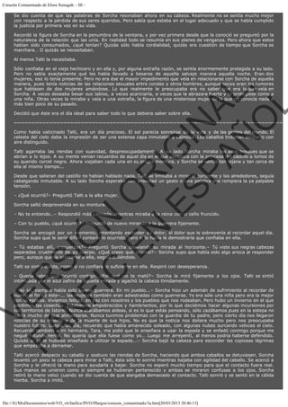 Corazón Contaminado de Elora Xenagab. - III Se dio cuenta de que las palabras de Sorcha resonaban ahora en su cabeza. Realmente no se sentía mucho mejor
con respecto a la pérdida de sus seres queridos. Pero sabía que estaba en el lugar adecuado y que se había cumplido
la justicia por primera vez en su vida.
Recordó la figura de Sorcha en la penumbra de la ventana, y por vez primera desde que la conoció se preguntó por la
naturaleza de la relación que las unía. En realidad todo se resumía en sus planes de venganza. Pero ahora que estos
habían sido consumados, ¿qué tenían? Quizás sólo había cordialidad, quizás era cuestión de tiempo que Sorcha se
marchara… O quizás se necesitaban.
Al menos Talti la necesitaba.

VE
FA R
SI
N
FI ÓN
C
O
EN R
IG
ES I
N
PA A
L,
Ñ
O
L

Sólo confiaba en el viejo hechicero y en ella y, por alguna extraña razón, se sentía enormemente protegida a su lado.
Pero no sabía exactamente qué les había llevado a besarse de aquella salvaje manera aquella noche. Eran dos
mujeres, eso lo tenía presente. Pero no era ése el mayor impedimento que veía en relacionarse con Sorcha de aquella
manera, pues tenía noticias de las relaciones sexuales entre condes y otros hombres, aunque pocos eran los rumores
que hablasen de dos mujeres amándose. Lo que realmente le preocupaba era no saber qué era lo que veía en
Sorcha. A veces deseaba besar sus labios, a veces acariciarla, a veces que la abrazara fuerte y la protegiese como a
una niña. Otras veces la miraba y veía a una extraña, la figura de una misteriosa mujer de la que no conocía nada o
más bien poco de su pasado.
Decidió que éste era el día ideal para saber todo lo que debiera saber sobre ella.

~~~~~~~~~~~~~~~~~~~~~~~~~~~~~~~~~~~~~~~~~~~~~~~~~~~~~~~~~~~~~~~~~~~~~~~~~~~~
Como había vaticinado Talti, era un día precioso. El sol parecía sonreírse de la vida y de las gentes del mundo. El
celeste del cielo daba la impresión de ser una extensa capa inmutable y calmosa. Los caballos trotaban despacio con
aire distinguido.
Talti agarraba las riendas con suavidad, despreocupadamente. A su lado Sorcha miraba los altos bosques que se
abrían a lo lejos. A su mente venían recuerdos de aquel día en el que escapara con la princesa del castillo a lomos de
su querido corcel negro. Ahora viajaban cada una en su propia montura, y Sorcha se sentía tan lejana y tan cerca de
ella al mismo tiempo...

Desde que salieran del castillo no habían hablado nada. Talti se limitaba a mirar el horizonte y los alrededores, seguía
cabalgando inmutable. A su lado Sorcha esperaba con ansiedad un gesto o una palabra que rompiera la ya palpable
tensión.
– ¿Qué ocurrió?– Preguntó Talti a la alta mujer.
Sorcha saltó desprevenida en su montura.

– No te entiendo…– Respondió más calmada, mientras miraba a la reina con el ceño fruncido.
– Con tu pueblo, ¿qué ocurrió?– Preguntó de nuevo mirando a la guerrera fijamente.

Sorcha se encogió por un momento, intentando esconder su dolor, el dolor que le sobrevenía al recordar aquel día.
Sorcha supo que le sería difícil contarle lo ocurrido, pero si lo hacía le demostraría que confiaba en ella.

– Tú estabas allí, ¿recuerdas?– Preguntó Sorcha desviando su mirada al horizonte.– Tú viste sus negras cabezas
separadas cruelmente de su cuerpo. ¿Qué crees que ocurrió?– Sorcha supo que había sido algo arisca al responder
pero, aunque quería acercarse a ella, seguía doliéndole.
Talti se sintió dolida, como si no confiara lo suficiente en ella. Respiró con desesperanza.  

– Quería saber que ocurrió contigo. ¿Por qué no te mató?– Sorcha la miró fijamente a los ojos. Talti se sintió
intimidada por el azul zafiro de aquella mirada y agachó la cabeza tímidamente.

– No sé, siempre había sido buena guerrera. En mi pueblo...– Sorcha hizo un ademán de sufrimiento al recordar de
nuevo el fin de éste–... las mujeres también eran adiestradas como guerreras. Yo era sólo una niña pero era la mejor
con la espada. Vivíamos felices, en paz con nosotros y los pueblos que nos rodeaban. Pero hubo un invierno en el que
perdimos las cosechas. Estabamos empobrecidos y hambrientos, por lo que decidimos hacer algunas incursiones por
los territorios de Istorel. Nunca atacábamos aldeas, si es lo que estás pensando, sólo cazábamos pues en la estepa no
había mucho de que alimentarse. Nunca tuvimos problemas con la guardia de tu padre, pero cierto día nos llegaron
noticias de su muerte y de la muerte de sus hijos. No es que la noticia nos doliera mucho pero nos preocupaba
nuestro futuro. Luego, un día, recuerdo que había amanecido soleado, con algunas nubes surcando veloces el cielo.
Recuerdo también a mi hermana, Tara, me pidió que le enseñara a usar la espada y se enfadó conmigo porque me
negué rotundamente. No quería que ella fuese como yo… Luego me arrepentí, al menos podría haberse defendido.
Quizás si yo le hubiese enseñado a utilizar la espada...– Sorcha bajó la cabeza para esconder las copiosas lágrimas
que empezaba a derramar.
Talti acercó despacio su caballo y sostuvo las riendas de Sorcha, haciendo que ambos caballos se detuviesen. Sorcha
levantó un poco la cabeza para mirar a Talti, ésta sólo le sonrió mientras bajaba con agilidad del caballo. Se acercó a
Sorcha y le ofreció la mano para ayudarla a bajar. Sorcha no esperó mucho tiempo para que el contacto fuera real.
Sus manos se unieron como si siempre se hubieran pertenecido y ambas se miraron confusas a los ojos. Sorcha
retiró la mano veloz cuando se dio cuenta de que alargaba demasiado el contacto. Talti sonrió y se sentó en la cálida
hierba. Sorcha a imitó.

file:///E|/MisDocumentos/web/VO_v6/fanfics/ffVO/fflargos/corazon_contaminado/3a.htm[20/03/2013 20:46:13]

 