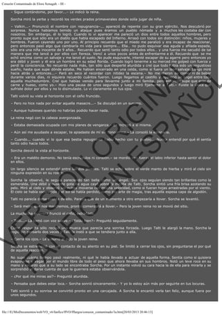 Corazón Contaminado de Elora Xenagab. - III – Sigue contándome, por favor...– Le indicó la reina.
Sorcha miró la yerba y recordó los verdes prados primaverales donde solía jugar de niña.

VE
FA R
SI
N
FI ÓN
C
O
EN R
IG
ES I
N
PA A
L,
Ñ
O
L

– Valkin...– Pronunció el nombre con repugnancia–... apareció de repente con su gran ejército. Nos descubrió por
sorpresa. Nunca habíamos temido un ataque pues éramos un pueblo nómada y a muchos les costaba dar con
nosotros. Sin embargo, él lo logró. Cuando lo vi aparecer me pareció un dios entre todos aquellos hombres, pero
pronto supe que sólo era un diablo que había escapado del Infierno. Arrasó con todos sin distinción: niños, mujeres y
hombres. Fueron cayendo uno por uno. Al principio recuerdo que el miedo me paralizó y era incapaz de reaccionar,
pero entonces pasó algo que cambiaría mi vida para siempre... Ella… no pudo esquivar esa aguda y afilada espada,
sólo era una niña inocente de 9 años… Recuerdo que sentí tanto odio por todos ellos… y una fuerza me sacudió de tal
manera que me lancé a por ellos con fiereza. Vencí a unos pocos antes de enfrentarme a él. Recuerdo que  se me
echó encima como un salvaje y me lanzó al suelo. No pude esquivarle, intenté escapar de su agarre pero entonces yo
era débil y joven y él era un hombre en su edad florida. Cuando logró tenerme a su merced me golpeó con fuerza y
perdí la consciencia. No recuerdo nada más, tan sólo que desperté aturdida y creí que todo había sido un angustioso
sueño, hasta que supe dónde estaba. Me habían encerrado en una celda, como si fuera un león salvaje. Luego miré
hacia atrás y entonces...– Paró en seco al recordar con nitidez la escena.– No me dieron de comer ni de beber
durante varios días, ni siquiera recuerdo cuántos fueron. Luego llegamos al castillo y apareció un ángel entre toda
aquella muchedumbre. Creí que habías venido para llevarme junto a mi familia, pero entonces supe que eras de
carne y hueso, como yo.– Hizo una pausa de unos segundos y luego miró fijamente a Talti.– Fuiste la única que
sufriste dolor por ellos y no lo disimulaste. Lo vi claramente en tus ojos.
Talti volvió su vista al horizonte con el ceño fruncido.

– Pero no hice nada por evitar aquella masacre...– Se disculpó en un susurro.
– Aunque hubieses querido no habrías podido hacer nada.
La reina negó con la cabeza avergonzada.

– Estaba demasiada ocupada con mis planes de venganza.– Se increpó a sí misma.

– Aún así me ayudaste a escapar, te apiadaste de mí sin conocerme.– La consoló la esteparia.

– Cuando... cuando vi lo que esa bestia repugnante había hecho con tu pueblo... Nunca entendí por qué él sentía
tanto odio hacia todos.
Sorcha desvió la vista al horizonte.

– Era un maldito demonio. No tenía escrúpulos ni corazón.– se mordió con fuerza el labio inferior hasta sentir el dolor
en ellos.
Un largo silencio se extendió entre las dos jóvenes. Talti se echó sobre el verde manto de hierba y miró al cielo sin
ninguna expresión en su rostro.

Sorcha la observó, le seguía pareciendo tan bella como un ángel. Sus ojos seguían siendo tan brillantes como la
esmeralda. Una débil y ausente gota de agua cayó sobre la mejilla de Talti. Sorcha sintió una fría brisa azotando su
pelo. Miró al cielo y observó las nubes moverse con mucha velocidad, como si fueran hojas arrastradas por el viento.
El cielo se había oscurecido y el sol se había perdido, como por arte de magia, tras aquella espesa capa de algodón.
Talti no parecía darse cuenta de ello. Parecía que de un momento a otro empezaría a llover. Sorcha se levantó.
– Será mejor que nos marchemos, pronto comenzará a llover.– Pero la joven reina no se movió del sitio.
La muchacha guerrera frunció el ceño, extrañada.

– Talti...– La llamó con voz suave.– ¿Estás bien?– Preguntó seguidamente.

Como respuesta sólo recibió una mueca que parecía una sonrisa forzada. Luego Talti le alargó la mano. Sorcha la
cogió sin pensarlo dos veces y Talti la instó a que se tendiera junto a ella.
– Cierra los ojos.– Le susurró al oído la joven reina.

Sorcha se estremeció con el contacto de su aliento en su piel. Se limitó a cerrar los ojos, sin preguntarse el por qué
de aquella reacción.

No supo cuánto tiempo pasó realmente, ni qué le había llevado a actuar de aquella forma. Sentía como si quisiera
evaporarse y vagar por el mundo libre de todo el peso que ahora llevaba en sus hombros. Notó un leve roce en su
mano y recordó que a su lado se encontraba Sorcha. Por un instante volvió su cara hacia la de ella para mirarla y se
sorprendió al darse cuenta de que la guerrera estaba observándola.
– ¿Por qué me miras así?– Preguntó aturdida.

– Pensaba que debes estar loca.– Sorcha sonrió sinceramente.– Y yo lo estoy aún más por seguirte en tus locuras.
Talti sonrió y su sonrisa se convirtió pronto en una carcajada. A Sorcha le encantó verla tan feliz, aunque fuera por
unos segundos.

file:///E|/MisDocumentos/web/VO_v6/fanfics/ffVO/fflargos/corazon_contaminado/3a.htm[20/03/2013 20:46:13]

 