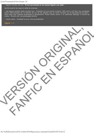 Corazón Contaminado de Elora Xenagab. - III – Alguien me dijo una vez: "El loco que persiste en sus locuras llegará a ser sabio".
Sorcha levantó las cejas en señal de sorpresa.
– Ese alguien también debía de estar loco.– Contestó con una sonrisa inocente. Talti volvió a reír feliz. Sus carcajadas
fueron interrumpidas por el relincho de uno de los caballos que se movía nervioso con el estruendo de los rayos.–
Será mejor que vayamos levantando el campamento. Pronto estará oscuro y no podremos distinguir el camino de
vuelta.– Anunció con voz preocupada Sorcha.
– Tienes razón.– Contestó la joven reina levantándose.

VE
FA R
SI
N
FI ÓN
C
O
EN R
IG
ES I
N
PA A
L,
Ñ
O
L

sigue -->

file:///E|/MisDocumentos/web/VO_v6/fanfics/ffVO/fflargos/corazon_contaminado/3a.htm[20/03/2013 20:46:13]

 