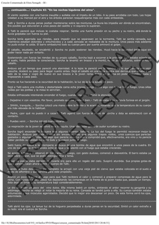 Corazón Contaminado de Elora Xenagab. - III ... continuación...: Capítulo XI: "En las noches lúgubres del alma".
El viento soplaba con una fuerza inaudita y aullaba con el ímpetu de un lobo. A su paso arrollaba con todo. Las hojas
volaban a su merced por el aire y los árboles parecían resquebrajarse más con cada embestida.
Talti y Sorcha a duras penas podían mantenerse sobre las monturas. La lluvia les impedía ver dónde se encontraban.
Era posible que estuvieran a unos pasos del castillo y ni siquiera lo supieran.
A Talti le pareció que incluso le costaba respirar. Sentía una fuerte presión en su pecho y su rostro, allá donde la
lluvia golpeaba con fuerza su piel.

VE
FA R
SI
N
FI ÓN
C
O
EN R
IG
ES I
N
PA A
L,
Ñ
O
L

Sorcha tenía agarrada sus riendas, para impedir que se separasen en la tormenta. Talti se sentía cansada, sus
miembros estaban doloridos y entumecidos y a cada zancada se resbalaba de la montura. Unos pasos más adelante
no pudo evitar la caída. El barro embadurnó todo su cuerpo pero por suerte aminoró el golpe.
El caballo, asustado, se encabritó y Sorcha no pudo sostener las riendas. Huyó hacia la oscuridad del bosque sin
poder hacer nada por evitarlo.

Sosteniendo con fuerza las riendas de su propio caballo, Sorcha bajó a socorrer a la princesa. Talti estaba echada en
el suelo, había perdido la consciencia. Sorcha la levantó en brazos y la montó, no sin poco esfuerzo, sobre el noble
caballo.

Anduvo así un tiempo que pareció una eternidad. A lo lejos le pareció ver la sombra de lo que parecía una vieja
casucha. Aceleró su paso para llegar cuanto antes. Dejó el caballo en una vieja cuadra casi derruida que estaba a un
lado de la casa y cogió de nuevo en sus brazos a la joven reina. Entró en la casa sin poder vislumbrar nada y
tropezando a cada paso.
Pronto se fue haciendo a la oscuridad de la habitación, la luz de la luna ayudó un poco.

Dejó a Talti sobre una mullida y destartalada cama echa jirones. Luego buscó algo con lo que hacer fuego. Unas sillas
roídas por las polillas y la mesa le servirían.
Estaba enfrascada intentando encender el fuego, cuando una voz le llamó la atención.

– Dejadme ir con vosotros. Por favor, prometo que me portaré bien.– Talti deliraba y se removía furiosa en el jergón.

– Shhhh, tranquila...– Sorcha colocó una mano sobre la frente y le acarició, notando que la temperatura de su cuerpo
era más elevada de lo habitual.
– Padre, ¿por qué no puedo ir a cazar?– Talti agarró con fuerza la mano de Sorcha y ésta se estremeció con el
contacto.
– Puedes venir…– Sorcha intentó tranquilizarla.

La respiración de la joven se volvió más tranquila. Unas delicadas gotas de sudor surcaban su rostro.

Sorcha logró encender la hoguera tras algunos intentos fallidos. La luz del fuego le permitió reconocer mejor la
habitación. Anduvo por toda la casa sin encontrar más que algunos trapos roídos, unos cuencos que parecían
gastados y algunas botellas con algo que parecía vino. Lo olió y comprobó que, efectivamente, era vino y no parecía
haber perdido su calidad. Lo cogió todo y lo colocó junto al fuego.
Salió fuera, de nuevo a la intemperie en busca de una bomba de agua que encontró a unos pasos de la cuadra. En
uno de los cuencos más grandes echó el agua y la calentó con el fuego que estaba creciendo.

Se acercó a Talti y la observó dormir tranquila. Luego, con gesto dudoso, comenzó a desvestirla. El barro estaba ya
seco sobre su piel, que se podía distinguir fina y tersa.

El ver su piel le daba escalofríos, rozarla era para ella un regalo del cielo. Suspiró aturdida. Sus propias gotas de
sudor caliente caían ahora sobre el cuerpo de Talti.
Cuando la hubo desnudado por completo la arropó con una vieja piel de ciervo que estaba colocada en el suelo a
modo de alfombra y que serviría para este propósito.

Acercó un poco la cama al fuego para que Talti recibiera el calor y comenzó a preparar compresas de agua para la
reina. Con cuidado y delicadeza fue depositando las compresas en la frente de la joven hasta que, pasado un tiempo,
ésta dejó de tiritar y su temperatura bajó considerablemente.
Le dio de beber un poco del  vino dulce. Ella misma bebió un sorbo, sintiendo el ardor recorrer su garganta y su
estómago. Sorcha se relajó al notar la mejoría de su reina. Cansada se tendió junto a ella. Su cuerpo también estaba
entumecido y sus músculos agarrotados. Decidió que lo mejor era descansar un poco. De esta forma cerró los ojos,
adormilada.

~~~~~~~~~~~~~~~~~~~~~~~~~~~~~~~~~~~~~~~~~~~~~~~~~~~~~~~~~~~~~~~~~~~~~~~~~~~~
Talti abrió los ojos. La tenue luz de la hoguera parpadeaba a duras penas en la oscuridad. Sintió un calor extraño a
su lado: era el cuerpo de Sorcha.

file:///E|/MisDocumentos/web/VO_v6/fanfics/ffVO/fflargos/corazon_contaminado/3b.htm[20/03/2013 20:46:51]

 