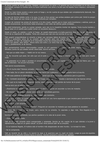 Corazón Contaminado de Elora Xenagab. - III Al darse cuenta se tensó nerviosa. Estaban compartiendo la cama y le parecía que se encontraban en la más íntima
comodidad, aunque la mullida cama no fuera realmente una cama y la piel que les tapaba fuera rasposa y demasiado
pequeña.
Divisó su ropa limpia puesta a secar junto al fuego y se dio cuenta de que estaba casi completamente desnuda. Eso
le hizo sentirse algo incómoda.
La ropa de Sorcha estaba junto a la suya, lo que le hizo pensar que ambas estaban piel contra piel. Sintió la sangre
correr más rápido por sus venas y al calor envolverla por completo.
Incapaz de contener las ansias de acariciar a la otra mujer, decidió que lo mejor sería levantarse y vestirse, pues ya
estaba amaneciendo. La tormenta había amainado y sólo caían las últimas gotas olvidadas.

VE
FA R
SI
N
FI ÓN
C
O
EN R
IG
ES I
N
PA A
L,
Ñ
O
L

Se vistió lentamente, sentía su cuerpo cansado, pero eso no le impediría montar de regreso. Tenía mucha hambre y
deseó estar en el castillo para poder comer un suculento desayuno.

Desde el suelo, ya vestida y junto al fuego, se quedó observando a la bella guerrera. Ésta dormía plácidamente. El
ritmo de su respiración le relajaba. Tenía una mueca que casi era una sonrisa en su rostro y parecía un ángel.

Talti suspiró preguntándose si volvería a besar sus carnosos labios de nuevo. Lo deseaba, y deseaba abrazarla con
fuerza y sostenerla cerca de su corazón para siempre pero eso traería tantas complicaciones. Antes, cuando
preparaban su plan de venganza no le importaba mucho las consecuencias de sus actos, siempre que estos no fueran
contra sus planes, pero ahora… Ahora tenía una corte y un reino tras sus pasos y el mínimo error podía costarle su
vida y, posiblemente, la de Sorcha.
Sus pensamientos fueron interrumpidos cuando la viril guerrera se removió, abriendo seguidamente los ojos y
dándose cuenta de que estaba siendo observada. Sonrió nerviosa.
– Veo que ya estás mejor...– Habló con la voz reseca.

– Sí. No recuerdo qué pasó, tan sólo que caí al suelo y...– Dejó de hablar e intentó recordar algo más pero resultó
inútil.

– Te golpeaste en la caída y perdiste el conocimiento. Luego creo que cogiste frío. Tuviste algo de fiebre, por... por
eso te desvestí.– Se excusó incomoda.
Talti sonrió inocentemente.

– ¿Te di mucha lata? Pareces cansada.– Dijo a modo de disculpa.

– Para nada, fue un placer atenderte, lo hubiese hecho por cualquiera.– Intentó quitarle hierro al asunto.

A Talti esas palabras la defraudaron. De repente pensó que no tenía mucha importancia para la guerrera.

– Ya.– Contestó secamente y volvió su vista al fuego. La luz del sol empezaba a asomarse por las lejanas colinas.
– ¿Por qué no te mató a ti?– Preguntó Sorcha, siendo consciente del cambio de humor de la joven.
Talti la miró con el ceño fruncido.

– ¿Realmente te interesa o sólo quieres pasar el rato?– Preguntó sin esconder su tono de molestia.
– Me interesa.– Se limitó contestar seriamente una extrañada guerrera.
Talti sopesó sus palabras durante un largo y silencioso momento.

– Sólo tenía 6 años. Le gusté, supongo. Me encerró en una torre esperando a que creciera para convertirme en su
amante. Por eso no me mató.
Sorcha la miró con sorpresa.

– ¿Y cuándo te convertiste en su amante?– Preguntó sin esconder la molestia que esas palabras le causaban.

– Nunca. Me convertí en su mujer, pero nunca fui su amante. Yo aspiraba a algo más. Pero llegaste tú y lo
estropeaste.
Sorcha se incorporó enfadada, sus pechos quedaron a la vista de la joven reina.
– ¿Qué?– Preguntó airada.

Talti se le quedó mirando entre avergonzada y extasiada. Sorcha se dio cuenta de lo que distraía a la joven y
rápidamente se tapó en un gesto casual. La joven reina pareció salir de su ensueño.
– Si no hubieras llegado, él hubiera sido el hombre más desgraciado de este mundo.– Le increpó la rubia.
– No te comprendo.

Talti se levantó de su sitio y le acercó la ropa a la guerrera que la cogió sin dudar. Luego se puso de espaldas
mirando por la pequeña ventana hacia el exterior. Sorcha comenzó a vestirse con agilidad.

file:///E|/MisDocumentos/web/VO_v6/fanfics/ffVO/fflargos/corazon_contaminado/3b.htm[20/03/2013 20:46:51]

 