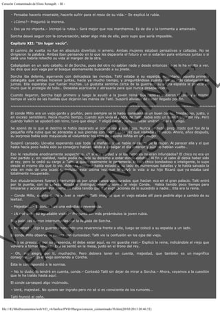 Corazón Contaminado de Elora Xenagab. - III – Pensaba hacerlo miserable, hacerle sufrir para el resto de su vida.– Se explicó la rubia.
– ¿Cómo?– Preguntó la morena.
– Eso ya no importa.– Increpó la rubia.– Será mejor que nos marchemos. Es de día y la tormenta a amainado.
Sorcha deseó seguir con la conversación, saber algo más de ella, pero supo que sería imposible.
Capítulo XII: "Un lugar vacío".
El camino de vuelta no fue en absoluto divertido ni ameno. Ambas mujeres estaban pensativas y calladas. No se
dirigieron la palabra. Ambas iban pensando en lo que les depararía el futuro y en si estarían para entonces juntas o si
cada una habría rehecho su vida al margen de la otra.

VE
FA R
SI
N
FI ÓN
C
O
EN R
IG
ES I
N
PA A
L,
Ñ
O
L

Cabalgaban en un solo caballo, el de Sorcha, pues del otro no sabían nada y desde entonces no se le ha vuelto a ver.
Se dice que aún vaga por el bosque eternamente buscando a su jinete.

Sorcha iba delante, agarrando con delicadeza las riendas. Talti estaba a su espalda, recordando aquella primera
cabalgata que ambas hicieron juntas, hacía ya mucho tiempo, y preguntándose cuántas veces más cabalgarían así
juntas. Ella esperaba que fueran muchas. Le gustaba sentirse cerca de la guerrera, su ancha espalda le parecía un
muro que le protegía de todo… Deseaba acariciarla y abrazarla para que nunca desapareciera.
Cuando llegaron, Sorcha bajó primero y luego la ayudó a la joven reina. Sus caderas sintieron el calor y al mismo
tiempo el vacío de las huellas que dejaron las manos de Talti. Suspiró aliviada de haber llegado por fin.

~~~~~~~~~~~~~~~~~~~~~~~~~~~~~~~~~~~~~~~~~~~~~~~~~~~~~~~~~~~~~~~~~~~~~~~~~~~~
El conde Millo era un viejo gordo y gruñón, pero siempre se le había considerado un buen conde, bondadoso, justo, y
en exceso sensiblero. Hacía mucho tiempo, cuando aún vivía el padre de Talti, había sido un buen amigo del rey. Pero
cuando Valkin se apoderó del reino, tuvo que elegir. Y eligió ganar, aunque fuese uniéndose al enemigo.

Se apenó de lo que el destino le había deparado al ocioso rey y sus hijos. Nunca se había preguntado qué fue de la
pequeña niña rubia que se abrazaba a sus piernas con fuerza cada vez que visitaba el palacio. Ahora, años después,
su sorpresa había sido mayúscula al vislumbrar los ojos de aquella niñita en una mujer.
Suspiró cansado. Llevaba esperando casi toda la mañana y no había ni rastro de la mujer. Al parecer ella y el que
hasta hacía poco había sido su consejero habían salido a cabalgar el día anterior y aún no habían vuelto…

Eso le resultaba anodinamente sospechoso. ¿Y si era verdad y si los rumores no eran infundados? El chico no era un
mal partido y, en realidad, nadie podía negarle su derecho a estar donde estaba… Al fin y al cabo él debía haber sido
el rey, pero le cedió su cargo a Talti, a quien realmente le pertenecía. Era un chico bondadoso e inteligente, lo supo
desde el mismo día que lo vio. Además siempre había estado a su lado en numerosas batallas y le había salvado la
vida en más de una ocasión, incluida esta última vez que le salvó la vida a su hijo Ricard que ya estaba casi
totalmente recuperado.

Sus elucubraciones fueron interrumpidas por unos pasos apresurados que hacían eco en el gran palacio. Talti entró
por la puerta, con la cabeza alzada y distinguidamente, sonrió al viejo Conde.  Había tenido poco tiempo para
limpiarse y acicalarse. Por suerte no había tenido que dar explicaciones de lo sucedido a nadie… Ella era la reina.
– Conde Millo, cuánto gusto volver a verle.– Talti imaginó que el viejo estaba allí para pedirle algo a cambio de su
lealtad.
– Majestad...– El conde hizo una estudiada reverencia.

– ¿A qué debo su agradable visita?– Preguntó sin más preámbulos la joven rubia.
Sus palabras fueron interrumpidas por la llegada de Sorcha.

– Majestad.– Dijo la guerrera haciendo una reverencia frente a ella, luego se colocó a su espalda a un lado.
El conde Millo observó la escena con curiosidad. Talti vio la confusión en los ojos del viejo.

– No se preocupe por su presencia, él debe estar aquí, es mi guardia real.– Explicó la reina, indicándole al viejo que
volviera a tomar asiento.  Ella se sentó en la mesa, justo en el trono del rey.
– Oh, me alegro por ti, muchacho. Pero debiera tener en cuenta, majestad, que también es un magnífico
consejero...– Dijo el viejo sonriendo a Corcha.
Ésta le correspondió a la sonrisa.

– No lo dudo, lo tendré en cuenta, conde.– Contestó Talti sin dejar de mirar a Sorcha.– Ahora, vayamos a la cuestión
que le ha traído hasta aquí.
El conde carraspeó algo incómodo.
– Verá, majestad. No quiero ser ingrato pero no sé si es consciente de los rumores...
Talti frunció el ceño.

file:///E|/MisDocumentos/web/VO_v6/fanfics/ffVO/fflargos/corazon_contaminado/3b.htm[20/03/2013 20:46:51]

 