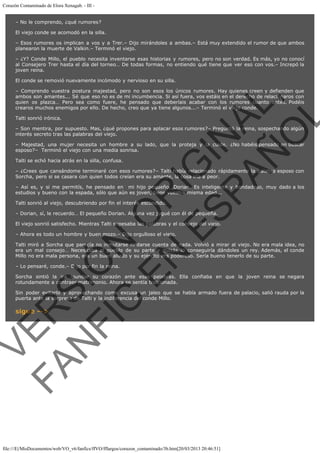 Corazón Contaminado de Elora Xenagab. - III – No le comprendo, ¿qué rumores?
El viejo conde se acomodó en la silla.
– Esos rumores os implican a vos y a Trer.– Dijo mirándoles a ambas.– Está muy extendido el rumor de que ambos
planearon la muerte de Valkin.– Terminó el viejo.
– ¿Y? Conde Millo, el pueblo necesita inventarse esas historias y rumores, pero no son verdad. Es más, yo no conocí
al Consejero Trer hasta el día del torneo… De todas formas, no entiendo qué tiene que ver eso con vos.– Increpó la
joven reina.
El conde se removió nuevamente incómodo y nervioso en su silla.

VE
FA R
SI
N
FI ÓN
C
O
EN R
IG
ES I
N
PA A
L,
Ñ
O
L

– Comprendo vuestra postura majestad, pero no son esos los únicos rumores. Hay quienes creen y defienden que
ambos son amantes... Sé que eso no es de mi incumbencia. Si así fuera, vos estáis en el derecho de relacionaros con
quien os plazca… Pero sea como fuere, he pensado que deberíais acabar con los rumores cuanto antes. Podéis
crearos muchos enemigos por ello. De hecho, creo que ya tiene algunos...– Terminó el viejo conde.
Talti sonrió irónica.

– Son mentira, por supuesto. Mas, ¿qué propones para aplacar esos rumores?– Preguntó la reina, sospechando algún
interés secreto tras las palabras del viejo.

– Majestad, una mujer necesita un hombre a su lado, que la proteja y la cuide. ¿No habéis pensado en buscar
esposo?–  Terminó el viejo con una media sonrisa.
Talti se echó hacia atrás en la silla, confusa.

– ¿Crees que cansándome terminaré con esos rumores?– Talti había relacionado rápidamente la palabra esposo con
Sorcha, pero si se casara con quien todos creían era su amante, la cosa iría a peor.

– Así es, y si me permitís, he pensado en  mi hijo pequeño, Dorian. Es inteligente y bondadoso, muy dado a los
estudios y bueno con la espada, sólo que aún es joven, tiene vuestra misma edad...
Talti sonrió al viejo, descubriendo por fin el interés escondido.

– Dorian, sí, le recuerdo… El pequeño Dorian. Alguna vez jugué con él de pequeña.

El viejo sonrió satisfecho. Mientras Talti sopesaba las palabras y el consejo del viejo.
– Ahora es todo un hombre y buen mozo.– Dijo orgulloso el viejo.

Talti miró a Sorcha que parecía no inmutarse ni darse cuenta de nada. Volvió a mirar al viejo. No era mala idea, no
era un mal consejo… Necesitaba al pueblo de su parte y quizás lo conseguiría dándoles un rey. Además, el conde
Millo no era mala persona, era un buen aliado y su ejército era poderoso. Sería bueno tenerlo de su parte.
– Lo pensaré, conde.– Dijo por fin la reina.

Sorcha sintió la ira inundar su corazón ante esas palabras. Ella confiaba en que la joven reina se negara
rotundamente a contraer matrimonio. Ahora se sentía traicionada.
Sin poder evitarlo y aprovechando como excusa un jaleo que se había armado fuera de palacio, salió rauda por la
puerta ante la sorpresa de Talti y la indiferencia del conde Millo.

sigue -->

file:///E|/MisDocumentos/web/VO_v6/fanfics/ffVO/fflargos/corazon_contaminado/3b.htm[20/03/2013 20:46:51]

 