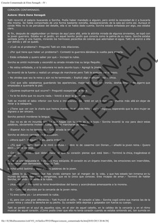 Corazón Contaminado de Elora Xenagab. - IV CORAZÓN CONTAMINADO.
Autora: Elora Dana Xenagab
Talti recorrió el palacio buscando a Sorcha. Podía haber mandado a alguien, pero sintió la necesidad de ir a buscarla
ella misma. Se había comportado de una forma bastante extraña, desapareciendo de la sala así como así. Aunque el
conde Millo no lo se percatase del detalle, ella sí se había dado cuenta. Sorcha estaba enfadada por algo, eso estaba
claro.
Al fin, después de vagabundear un tiempo de aquí para allá, ante la atónita mirada de algunos sirvientes, se topó con
la joven guerrera. Estaba en el jardín, en aquel bonito jardín que conocía como la palma de su mano. Sorcha estaba
sentada junto a una fuente, mirando los hermosos pececillos de colores que adornaban el agua. Talti se acercó a ella
por detrás y allí se quedó.

VE
FA R
SI
N
FI ÓN
C
O
EN R
IG
ES I
N
PA A
L,
Ñ
O
L

– ¿Cuál es el problema?– Preguntó Talti sin más dilaciones.

– ¿Por qué tiene que haber un problema?– Contestó la guerrera dándose la vuelta para mirarla.
– Estás enfadada y quiero saber por qué.– Increpó la rubia.

Sorcha se sintió incómoda y escondió su airada mirada tras su largo flequillo.

– No estoy enfadada, y si lo estuviera no sería asunto tuyo.– Agregó la jinete.

Se levantó de la fuente y realizó un amago de marcharse pero Talti la sostuvo por el brazo.
– No olvides que soy la reina y aún no he terminado.– Explicó algo malhumorada la chica.

– Creí que sólo estabamos guardando las apariencias, majestad.– Dijo con ironía, deshaciéndose del agarre que
empezaba a quemarle la piel.
– ¿Quieres explicarme qué ocurre?– Preguntó exasperada la reina.
– Ya te he dicho que no ocurre nada.– Volvió a decir la guerrera.

Talti se mordió el labio inferior con furia e impaciencia. Se sentó en un banco unos metros más allá sin dejar de
mirar a la esteparia.
– ¿Tiene que ver con la charla que hemos mantenido el conde Millo y yo?– Preguntó, esperando que la otra mujer se
dignara a ser sincera.
Sorcha pareció morderse la lengua.

– Eso no es de mi incumbencia. Lo que hagas con tu vida es cosa tuya.– Sorcha levantó la voz para decir estas
palabras, obviamente molesta. Luego intentó marcharse de nuevo.
– ¡Espera! Aún no he terminado.– Gritó airada la reina.
Sorcha se detuvo cansada de la discusión.

– ¿Ahora qué?– Preguntó la esteparia irritada.

– ¿Tú qué opinas?– Sorcha la miró confusa.– Sobre lo de casarme con Dorian...– añadió la joven reina.– Quiero
decir... como consejera.
– Creo que... creo... que debes hacer lo que tu corazón piense que está bien.– Terminó la chica, tragándose el
orgullo.
– Ésa es una respuesta muy obvia y muy estúpida. El corazón es un órgano inservible, las emociones son inservibles,
te comprometen demasiado.– Explicó Talti.
Sorcha sintió lastima y dolor por las palabras de la joven.

– ¿Sabes lo que pienso? Que has vivido siempre tan al margen de la vida, y que has estado tan inmersa en tu
mundo de odios, rencores y venganzas, que es lo único que conoces. Eres incapaz de amar.– Terminó de hablar
Sorcha, mirando fijamente a la rubia.
– ¿Acaso tú sí?– Preguntó la reina levantándose del banco y acercándose amenazante a la morena.
– Sí.– Contestó aturdida por la cercanía de la joven reina.
– Tú eres como yo.– Le amonestó la rubia.

– Sí, pero con una gran diferencia.– Talti frunció el ceño.– Mi corazón sí late.– Sorcha cogió entre sus manos las de la
joven reina y colocó la derecha en su pecho. Su corazón latía deprisa y golpeaba con fuerza su cuerpo.
Talti se perdió en el azul de aquellos ojos, en el olor de aquel cabello, en la calidez de la cercanía y en el ritmo
musical de aquel corazón. ¿Cómo podía creer que ella no tenía corazón cuando se estaba sintiendo así, tan sumida en

file:///E|/MisDocumentos/web/VO_v6/fanfics/ffVO/fflargos/corazon_contaminado/4a.htm[20/03/2013 20:46:58]

 