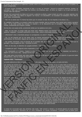 Corazón Contaminado de Elora Xenagab. - IV un sueño, tan perdida en un laberinto? Cuando volvió a la realidad fue consciente del lugar que su mano ocupaba y la
retiró avergonzada.
– El amor mueve montañas, trasciende al bien y al mal, es inmortal.– Susurró la esteparia mientras, dudosa, se
acercaba a Talti, que no podía dejar de mirarla a los brillantes ojos.– El amor es magia y es lo que hace que mi
corazón lata más deprisa...
Sorcha rozó suavemente los labios de la joven y saboreó su aliento. Luego la besó con ardor, sin poder soportar más
el vacío entre ellas. Sus labios se pegaron con fuerza y se estudiaban y se buscaban con desespero. Pero Talti se
retiró veloz, rechazándola.
– ¡No! ¡Yo no siento eso! Tú misma has dicho que mi corazón no late. No me importa si me amas o no...

VE
FA R
SI
N
FI ÓN
C
O
EN R
IG
ES I
N
PA A
L,
Ñ
O
L

En realidad sí la amaba y su corazón sí latía con fuerza inaudita, ante su sorpresa, pero sentía tanto miedo a perderlo
todo... Si las veían juntas los rumores no cesarían y si se descubriría que el consejero era una mujer. Podrían,
incluso, condenarlas por brujería a ambas.
Sorcha dios unos pasos atrás, sumamente dolida por las palabras de la otra.

– Bien, en ese caso, no tengo nada que hacer aquí. Mañana mismo me marcharé. N o quiero hacerte incómoda tu
estancia, majestad.– Contestó secamente la otra mujer, antes la disimulada sorpresa de la rubia.
– ¿Marcharte? ¿Vas a marcharte porque no correspondo a tu amor?– Preguntó con aire altivo.

– No, no me importa que no me ames, pero no pienso permanecer al lado del alguien que pretende privarse de
sentimientos. Es inhumano. Alguien así no puede ser un buen soberano.– terminó de hablar la guerrera.

– No puedes marcharte, eres el príncipe de mi guardia real. Si te marchas lo tomaré como traición y haré que te
persigan y seas juzgada por ello.– Amenazó la joven.
– Bien, en ese caso, tú deberías ser juzgada también.– Talti frunció el ceño confusa.
– ¿Juzgada por qué?– Preguntó entre impaciente y curiosa.

– Por traicionarte a ti misma.– Explicó la otra mujer.– Ahora, con su permiso o sin él, majestad, me marcho, y
espero no verla nunca más.– Agregó Sorcha iracunda.

Talti tragó saliva horrorizada ante tales palabras, pero antes de que pudiese poner alguna objeción, la guerrera había
desaparecido y ella fue incapaz de reaccionar.
Capítulo XIII: "Traiciones".

La noche sobrevino al día y el canto de los pájaros dio paso al aullido de los lobos y al canto del búho.

Las noches de invierno en Istorel eran húmedas pero no excesivamente frías. A sus 17 años Talti no había visto aún
la nieve. Istorel era un reino muy caluroso en verano. En primavera los campos se vestían de múltiples colores y un
manto de suaves y dulces olores inundaba la tierra. Los cerezos y almendros en flor adornaban primorosamente el
castillo y las mariposas e incontables insectos jugaban a vivir la vida en aquella inmensa tierra. El otoño era una
época melancólica. Los árboles desnudos de hojas daban un aspecto escabroso al paisaje y los verdes prados se
secaban hasta convertirse en estepas. Era una estación húmeda, pero con poca pluviosidad. Sin embargo, cuando
llegaba el invierno los días de lluvia aumentaban y el sol brillaba con poca asiduidad. Las nubes negras recorrían el
cielo con egoísmo día tras día, sin dejar paso al disfrute.

Se tendió sobre su confortable cama y cerró los ojos, cansada de estos últimos días. No dejaba de darle vueltas al
asunto de su casamiento. Si hacía caso a Sorcha y se dejaba llevar por su corazón, éste le decía que rehusara, que
viviera su propia vida y la construyera al margen de todo aquello. Al fin y al cabo ella no estaba destinada a ser
soberana. De no ser por Valkin, posiblemente ahora se habría casado con un príncipe o un conde y tendría hijos y
sería infeliz... Ahora no es que fuera feliz, pero había logrado lo que se había propuesto. Sin embargo sentía una
soledad inmensa pensando que se quedaría sola, sin la comprensión de Sorcha. Pero, si ignoraba lo que su corazón le
decía y hacía caso de su razón, lo mejor era, sin duda, contraer matrimonio con alguien. Quizás Dorian no fuese ya el
niño arisco y sombrío que de pequeño fue, quizás sería un buen partido. Y además, ella tenía que pensar en un futuro
lejano, en dejar descendencia. Y para ello necesitaba a un hombre. Con estos pensamientos se quedó dormida.

Al otro lado, muy cerca del dormitorio de la joven reina, Sorcha peinaba su sedoso cabello y se preparaba para
dormir. Aún pensaba en la conversación con Talti y en los celos tan dolorosos que le habían corroído el alma cuando
se imaginó a Talti en brazos de un hombre, de alguien que no fuera ella. Debía admitirlo, era algo que no podía
negar: la amaba, como un hombre ama a una mujer, de esa forma. En realidad para ella no era algo del todo
extraño, pues en su tribu era común estas relaciones entre personas del mismo sexo, normalmente entre hombres.
Pero también había alguna que otra pareja estable formada por mujeres. Aunque ahora eso era lo de menos. Tan
sólo pensar que la dejaría de ver... Si se marchaba estaba segura de que no volvería a ver las dos esmeraldas que la
desvelaban noche tras noche, pero no tenía nada que hacer. Si ella aceptaba casarse no tendría ninguna oportunidad,
nada que ofrecer. Se recostó en la cama, segura de la decisión que había tomado.
 
La boda fue convocada para dos semanas más tarde. Talti conoció a Dorian y le pareció alguien con quien podría
compartir la soberanía. Demostró ser un chico inteligente, en exceso bondadoso y sensible, como su padre, gran

file:///E|/MisDocumentos/web/VO_v6/fanfics/ffVO/fflargos/corazon_contaminado/4a.htm[20/03/2013 20:46:58]

 