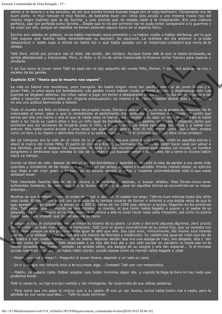Corazón Contaminado de Elora Xenagab. - IV adicto a la lectura y a los estudios, de ahí que pronto hiciera buenas migas con el viejo hechicero. Físicamente era de
buen porte, ni muy robusto ni muy flácido, de bastante buen ver. Unos ojos azules y una melena rizada casi del
mismo negro lustroso que la de Sorcha, y una sonrisa que no dejaba nada a la imaginación. Era una criatura
perfecta, casi tan perfecta como Sorcha... Desde que lo vio por primera vez no pudo evitar compararlo a la guerrera y
se culpó por ello, porque en realidad no tenían parecido alguna salvo en el aspecto físico.
Sorcha aún estaba en palacio, no se había marchado como prometió y no habían vuelto a hablar del tema, por lo que
Talti supuso que Sorcha había reconsiderado su decisión. Se equivocó. La mañana del día anterior a la boda
desapareció y nadie supo a dónde se había ido o qué había pasado con el misterioso consejero que venía de la
estepa.

VE
FA R
SI
N
FI ÓN
C
O
EN R
IG
ES I
N
PA A
L,
Ñ
O
L

Talti lloró, sintió por primera vez el dolor del olvido, del rechazo. Aunque fuese ella la que la había rechazado, se
sentía abandonada y traicionada. Pero, el dolor y la ira de verse traicionada le hicieron tomar fuerzas para casarse y
olvidarla.
Y así fue como la joven reina Talti se casó con el hijo pequeño del conde Millo, Dorian. Y así logró aplacar las iras y
recelos de las gentes.
Capítulo XIV: "Hasta que la muerte nos separe".

La vida en Istorel era monótona, pero tranquila. No había ningún reino tan pacífico como el de joven Dorian y la
joven Talti, ni unos reyes tan bondadosos. Las gentes nunca habían vivido en tanta armonía y despreocupación. Las
puertas se dejaban abiertas, los niños salían a jugar sin temor a desaparecer en los bosques, las mujeres salían a las
calles y recorrían caminos solas sin ninguna preocupación. La miseria y la pobreza habían descendido y la violencia
no era una actitud bienvenida a Istorel.

Todo el mundo era feliz en Istorel, salvo los propios reyes. Dorian quería a Talti, pero no la amaba en absoluto. No le
interesaba el amor, pese a que lo consideraba el sentimiento más poderoso y hermoso del mundo. El cariño que
sentía por ella era fuerte y era el que le había dado la fuerza para concebir a su lado un niño, Doane. Talti le había
dado a luz hacía ya cuatro años y era un niño igual de bondadoso que sus padres, en exceso inteligente, tanto que
temieron que les acusaran de brujería pues el niño, a los dos años, ya había aprendido las letras y a hablar con
soltura. Mas nadie quería acusar a unos reyes tan queridos y nadie lo hizo. El niño creció fuerte, ágil y feliz. Amaba
como un loco a su madre y admiraba mucho a su padre, aunque desde el principio supo que ellos no se amaban.
Así de tranquila era la vida en el reino de la joven Talti hasta que cierto día un ejército arribó en aquellas tierras y
atacó la marca del conde Millo. El padre de Dorian y Ricard, su hermano, murieron sin poder hacer nada por salvar a
sus familias, pues el ataque fue imprevisto. Mujeres y niños murieron o fueron esclavizados por Invold, un hombre
sangriento y ambicioso que reinaba la isla de  Jasman y que buscaba ampliar horizontes, tal y como lo hiciera Valkin
hacía ya tiempo.
Dorian se llenó de odio. Apesar de ser un ser tan bondadoso y apacible no soportó la idea de perder a sus seres más
queridos y encolerizó de tal modo que se volvió un ser arisco, agresivo e insensible. Pronto mandó alistar un ejército
que llegó a ser muy grande. Incluso, en su locura, aceptó a niños y mujeres prometiéndoles todo lo que estos
soñaban tener.

Talti intentaba hacerle desistir de su locura y le invitaba a razonar, a buscar aliados. Mas Dorian creyó tener
suficientes hombres. No contó con que la dureza, el frío y la nieve en aquellas tierras se convertirían en su mayor
enemigo...

Muchos de sus hombres murieron antes de llegar a Jasman. El asedio fue largo, Talti no tuvo noticias hasta dos años
más tarde. El mensajero volvió con la noticia de la terrible muerte de Dorian e informó a una dolida reina de que lo
que quedaba de su ejército, a penas unos 300 hombres de los 1000 que salieron a luchar, llegarían en los próximos
días. Talti pensó que su mundo se derrumbaba. Su marido, al que tanto había llegado a querer y el padre de su
pequeño hijo había muerto en la más absoluta deshonra y ella no pudo hacer nada para impedirlo, así como no podría
hacer nada para impedir que Invold atacara su reino.

El pequeño Doane comprendió mucho mejor la muerte de su padre. Le dolió y derramó algunas lágrimas, pero pronto
comprendió que todo moría tarde o temprano. Talti tuvo el apoyo incondicional de su joven hijo, que ya contaba con
los 7 años aunque ya era prácticamente igual de alto que ella. Sus ojos eran, irónicamente, del mismo azul intenso
que los de la esteparia y su sonrisa era una mezcla de felicidad y melancolía. Su cabello era igual de rubio que los de
su madre y tan rizados como los de su padre. Algunos decían que era una espiga de maíz, tan delgado, alto y  tan
dorado como las espigas.  Talti observaba a su hijo día tras día y tan sólo pensar en perderlo le hacía caer en la
mayor pesadilla que hubiera soñado. Le amaba tanto, era sangre de su sangre y era tan especial... Si él muriese
quizás caería en la locura que había caído Dorian, quizás odiase como su marido había llegado a odiar.
– Madre, ¿en qué piensas?– Preguntó el joven Doane, dejando a un lado su cena.

– En ti y en que me volvería loca si te ocurriese algo.– Contestó Talti con voz melancólica.

– Madre, no pasará nada. Debes aceptar que todos morimos algún día, y cuando te llega la hora no hay nada que
podamos hacer.
Talti le observó, su hijo era tan realista y tan inteligente. Se sorprendía de sus sabias palabras.

– Pero temo que me pase lo mismo que a tu padre. Él era un ser bueno, nunca había hecho mal a nadie, pero la
pérdida de sus seres queridos...– Talti no pudo terminar.

file:///E|/MisDocumentos/web/VO_v6/fanfics/ffVO/fflargos/corazon_contaminado/4a.htm[20/03/2013 20:46:58]

 