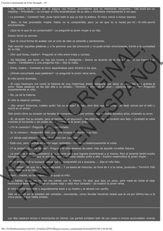 Corazón Contaminado de Elora Xenagab. - IV – No, madre, no pienses así. Si alguna vez muero, prométeme que no intentarás vengarme.– Talti dudó por un
instante.– Promételo.– Le increpó el niño levantándose de su sitio y mirándola intensamente a los ojos.
– Lo prometo.– Contestó Talti, pues haría todo lo que su hijo le pidiera. El chico volvió a tomar asiento.
– Bien, lo has prometido madre. Padre no lo comprendió, pero yo sé que tú lo harás por mí.– El niño sonrió
sinceramente.
– ¿Qué es lo que él no comprendió?– Le preguntó la joven mujer a su hijo.
Doane torció su sonrisa.
– Que la única forma de acabar con el ciclo de odio es amando y perdonando.

VE
FA R
SI
N
FI ÓN
C
O
EN R
IG
ES I
N
PA A
L,
Ñ
O
L

Talti recordó aquellas palabras y a la persona que las pronunció y no pudo evitar emocionarse, frente a la curiosidad
de su hijo.
– ¿Por qué lloras, madre?– Preguntó el niño entre triste y curioso.

– De felicidad, por tener un hijo tan bueno e inteligente.– Doane se levantó de la mesa y abrazó con fuerza a su
madre.– Contéstame a una pregunta hijo.– Dijo la rubia.
– Dime, madre.– Contestó el chico separándose para mirarla a los ojos.
– ¿Dónde escuchaste esas palabras?– Le preguntó la joven reina seria.
El niño sonrió divertido.

– El viejo hechicero me contó la historia de una misteriosa jinete esteparia que salvó su alma del odio gracias al
amor. Estas palabras se las dijo ella a su amado.– Terminó el chico de explicar.– ¿Quieres escucharla?– Preguntó
inocentemente el niño.
– No, ya sé la historia.

El niño la observó confuso.

– ¿De veras? Entonces, ¿sabes quién fue su amado? El hechicero dice que su amado se dejó vencer por el odio y
murió en el olvido.
Talti sintió cómo su corazón se llenaba de comprensión y, por primera vez en todos aquellos años, entendía su error.

– Sí, sé quién fue su amado, pero el hechicero se equivocó... No está muerto, su corazón aún late.– Contestó la rubia
mirando el horizonte y sin poder evitar recordar a la joven jinete. 
– ¿Tú le conoces?– Preguntó el chico costernado.

– Sí, le conozco.– Respondió Talti, pues era incapaz de mentir a su hijo.
– ¿Y dónde está ahora?– Preguntó el chico con curiosidad.

– Está vivo, pero perdido en algún lugar recóndito.– Contestó misteriosamente la rubia.

– ¿Y la jinete? ¿Qué fue de ella?– Preguntó el niño deseoso de saber más de aquella increíble historia.

– La jinete se marchó, abandonó a su amante para que lograra encontrarse a sí mismo. Pero el amante tardó mucho
tiempo en comprender que la amaba y que la felicidad estaba junto a ella.– Explicó melancólica la joven mujer.
– Pero entonces él la buscará, ahora que lo comprendió irá a buscarla...– Dijo el niño feliz.

– El problema es que no sabe donde está... Y ya basta de historias, es hora de ir a la cama, jovencito.– Terminó Talti
amonestando a su hijo.
– Pero... madre, es temprano...– Se quejó el niño.

– Ni hablar, todas las noches me vienes con lo mismo. Te dejo que leas un poco, pero nada de visitar al viejo
hechicero a estas horas. Es ya un pobre viejo y está muy cansado.– Se explicó la joven reina.
El niño asintió sonriente y seguidamente besó a su madre y la abrazó con cariño.

Talti se quedó en la soledad del comedor, recordando, como llevaba haciendo desde que la vio por última vez, a la
única persona que había amado.
 

~~~~~~~~~~~~~~~~~~~~~~~~~~~~~~~~~~~~~~~~~~~~~~~~~~~~~~~~~~~~~~~~~~~~~~~~~~~~
 
Los días pasaron lentos e intranquilos en Istorel. Las gentes evitaban salir de sus casas e incluso acumulaban víveres

file:///E|/MisDocumentos/web/VO_v6/fanfics/ffVO/fflargos/corazon_contaminado/4a.htm[20/03/2013 20:46:58]

 