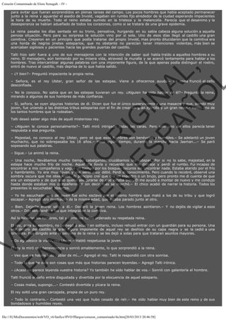 Corazón Contaminado de Elora Xenagab. - IV para evitar que fueran sorprendidos en plenas tareas del campo. Los pocos hombres que había aceptado permanecer
junto a la reina y aguardar el asedio de Invold, vagaban sin rumbo fijo alrededor de la ciudad esperando impacientes
la hora de su muerte. Todo el reino estaba sumido en la tristeza y la melancolía. Parecía que el desanimo y la
desesperanza se habían adueñado de todos los corazones, como si se tratara de una grave epidemia.
La reina pasaba los días sentada en su trono, pensativa, hurgando en su sabia cabeza alguna solución a aquella
penosa situación. Pero para su sorpresa la solución vino por sí sola. Uno de esos días llegó al castillo una gran
comitiva. Creyeron en un principio que podía tratarse del propio Invold, mas pronto dilucidaron que la comitiva era
una horda de negros jinetes esteparios, que no obstante no parecían tener intenciones violentas, más bien se
acercaban sigilosos y pacientes hacia las grandes puertas del castillo.

VE
FA R
SI
N
FI ÓN
C
O
EN R
IG
ES I
N
PA A
L,
Ñ
O
L

Talti hizo salir fuera a uno de sus mensajeros con la intención de saber qué había traído a aquellos hombres a su
reino. El mensajero, aún temiendo por su mísera vida, atravesó la muralla y se acercó lentamente para hablar a los
hombres. Tras intercambiar algunas palabras con una imponente figura, de la que apenas podía distinguir el rostro,
entró de nuevo al castillo, más deprisa de lo que había salido.
– ¿Y bien?– Preguntó impaciente la propia reina.

– Señora, es el rey Ulster, gran señor de las estepas. Viene a ofrecernos ayuda.– La reina frunció el ceño
desconfiada.

– No le conozco. No sabía que en las estepas tuvieran un rey. ¿Alguien ha oído hablar de él?– Preguntó la reina,
mirando a algunos de sus hombres de más confianza.
– Sí, señora, se oyen algunas historias de él. Dicen que fue el único superviviente a una masacre y que, siendo muy
joven, fue uniendo a las distintas tribus esteparias con el fin de crear un gran ejército y un gran reino.– Habló uno de
los tantos hombres que la rodeaban.
Talti deseó saber algo más de aquél misterioso rey.

– ¿Alguien le conoce personalmente?– Talti miró intrigada todas las caras. Pero sólo uno de ellos parecía tener
respuesta a esa pregunta.
– Majestad, no conozco al rey Ulster, pero sé que esos hombres son benévolos y humildes.– Se adelantó un joven
muchacho, que no sobrepasaba los 16 años.– Hace algún tiempo, durante la marcha hacia Jasman...– Se paró
sopesando sus palabras.
– Sigue.– Le animó la reina.

– Una noche, llevábamos mucho tiempo cabalgando, cruzábamos las estepas. Por si no lo sabe, majestad, en la
estepa hace mucho frío de noche. Aquel día llovía y recuerdo que me distraje y perdí el rumbo. Fui incapaz de
encontrar a mis compañeros y vagué un tiempo por los bosques oscuros sin encontrar nada. Estaba aterido por el frío
y hambriento. Yo era muy joven y me sentí muy débil. Perdí el conocimiento. Pero cuando lo recobré, observé una
sombra oscura que me observaba. Al principio creí que era un espectro o un brujo, pero pronto me di cuenta de que
era un estepario y de que sólo quería asegurarse de que estaba bien. Él me ayudó a montar de nuevo y me condujo
hasta donde estaban mis compañeros. Y sin decir más se marchó.– El chico acabó de narrar la historia. Todos los
presentes lo escuchaban absortos.
– Yo he escuchado que de joven fue echo esclavo por el mismo hombre que mató a los de su tribu y que logró
escapar.– Agregó otro muchacho de la misma edad, que estaba parado junto al otro.

– Bien. Dejadle entrar sólo a él.– Declaró la joven reina. Los hombres asintieron.– Y no dejéis de vigilar a esos
otros.– Dijo señalando a los que integraban la comitiva.
Así lo hicieron los hombres, tal y como les había ordenado su respetada reina.

El rey, para su asombro, no se negó a acudir en solitario, incluso rehusó entrar con un guardián para su persona. Una
vez dentro del castillo la gran figura imponente de aquel rey se deshizo de su capa negra y se la cedió a una
sirvienta. Fue dirigido ante la persona de la reina y se les dejó a solas para que trataran asuntos mayores.
– Os agradezco la visita, rey Ulster.– Habló respetuosa la joven.

El rey la miró con benevolencia y sonrió amablemente, lo que sorprendió a la reina.

– Veo que ya habéis oído hablar de mí...– Agregó el rey. Talti le respondió con otra sonrisa.

– Todo lo que he oído son cosas que más que historias parecen leyendas.– Agregó Talti irónica.

– ¿Acaso no parece leyenda vuestra historia? Yo también he oído hablar de vos.– Sonrió con galantería el hombre.
Talti frunció el ceño entre disgustada y divertida por la elocuencia de aquel estepario.
– Cosas malas, supongo...– Contestó divertida y pícara la reina.
El rey soltó una gran carcajada, propia de un puro rey.

– Todo lo contrario.– Contestó una vez que hubo cesado de reír.– He oído hablar muy bien de este reino y de sus
bondadosos y humildes reyes.

file:///E|/MisDocumentos/web/VO_v6/fanfics/ffVO/fflargos/corazon_contaminado/4a.htm[20/03/2013 20:46:58]

 