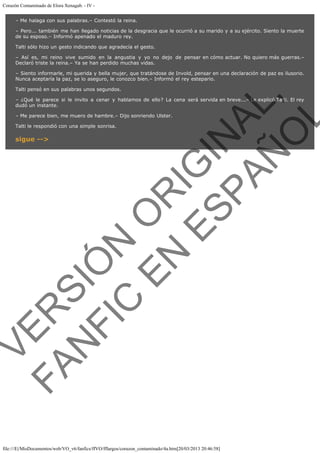 Corazón Contaminado de Elora Xenagab. - IV – Me halaga con sus palabras.– Contestó la reina.
– Pero... también me han llegado noticias de la desgracia que le ocurrió a su marido y a su ejército. Siento la muerte
de su esposo.– Informó apenado el maduro rey.
Talti sólo hizo un gesto indicando que agradecía el gesto.
– Así es, mi reino vive sumido en la angustia y yo no dejo de pensar en cómo actuar. No quiero más guerras.–
Declaró triste la reina.– Ya se han perdido muchas vidas.
– Siento informarle, mi querida y bella mujer, que tratándose de Invold, pensar en una declaración de paz es ilusorio.
Nunca aceptaría la paz, se lo aseguro, le conozco bien.– Informó el rey estepario.

VE
FA R
SI
N
FI ÓN
C
O
EN R
IG
ES I
N
PA A
L,
Ñ
O
L

Talti pensó en sus palabras unos segundos.
– ¿Qué le parece si le invito a cenar y hablamos de ello? La cena será servida en breve...– Le explicó Talti. El rey
dudó un instante.
– Me parece bien, me muero de hambre.– Dijo sonriendo Ulster.
Talti le respondió con una simple sonrisa.

sigue -->

file:///E|/MisDocumentos/web/VO_v6/fanfics/ffVO/fflargos/corazon_contaminado/4a.htm[20/03/2013 20:46:58]

 