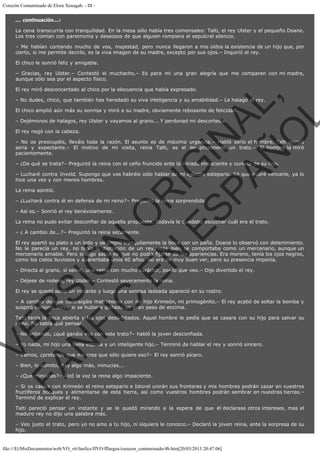Corazón Contaminado de Elora Xenagab. - III ... continuación...:
La cena transcurría con tranquilidad. En la mesa sólo había tres comensales: Talti, el rey Ulster y el pequeño Doane.
Los tres comían con parsimonia y deseosos de que alguien rompiera el sepulcral silencio.
– Me habían contando mucho de vos, majestad, pero nunca llegaron a mis oídos la existencia de un hijo que, por
cierto, si me permite decirlo, es la viva imagen de su madre, excepto por sus ojos.– Inquirió el rey.
El chico le sonrió feliz y amigable.
– Gracias, rey Ulster.– Contestó el muchacho.– Es para mi una gran alegría que me comparen con mi madre,
aunque sólo sea por el aspecto físico.

VE
FA R
SI
N
FI ÓN
C
O
EN R
IG
ES I
N
PA A
L,
Ñ
O
L

El rey miró desconcertado al chico por la elocuencia que había expresado.
– No dudes, chico, que también has heredado su viva inteligencia y su amabilidad.– Le halagó el rey.
El chico amplió aún más su sonrisa y miró a su madre, obviamente rebosante de felicidad.
– Dejémonos de halagos, rey Ulster y vayamos al grano... Y perdonad mi descortesía.
El rey negó con la cabeza.

– No os preocupéis, lleváis toda la razón. El asunto es de máxima urgencia.– Habló serio el hombre. Talti asintió
seria y expectante.– El motivo de mi visita, reina Talti, es el de proponerle un trato.– El hombre la miró
pacientemente.
– ¿De qué se trata?– Preguntó la reina con el ceño fruncido ante la mirada impaciente y curiosa de su hijo.

– Lucharé contra Invold. Supongo que vos habréis oído hablar de mi ejército estepario. Sé que podré vencerle, ya lo
hice una vez y con menos hombres.
La reina asintió.

– ¿Luchará contra él en defensa de mi reino?– Preguntó la reina sorprendida.
– Así es.– Sonrió el rey benévolamente.

La reina no pudo evitar desconfiar de aquella propuesta. Todavía le quedaba escuchar cuál era el trato.
– ¿ A cambio de...?– Preguntó la reina secamente.

El rey apartó su plato a un lado y se limpió tranquilamente la boca con un paño. Doane lo observó con detenimiento.
No le parecía un rey, no tenía la distinción de un rey, más bien se comportaba como un mercenario, aunque un
mercenario amable. Pero si algo sabía es que no podía fijarse de las apariencias. Era moreno, tenía los ojos negros,
como los cielos lluviosos y aparentaba unos 40 años. No era de muy buen ver, pero su presencia imponía.
– Directa al grano, sí señor, una reina con mucho carácter, por lo que veo.– Dijo divertido el rey.
– Déjese de rodeos, rey Ulster.– Contestó severamente la reina.

El rey se quedó serio un instante y luego una sonrisa ladeada apareció en su rostro.

– A cambio de que contraigáis matrimonio con mi hijo Krimeón, mi primogénito.– El rey acabó de soltar la bomba y
suspiró cansino, como si se hubiera quitado un gran peso de encima.

Talti tenía la boca abierta y los ojos desorbitados. Aquel hombre le pedía que se casara con su hijo para salvar su
reino. No sabía qué pensar.
– No entiendo, ¿qué ganáis vos con este trato?– habló la joven desconfiada.

– Yo nada, mi hijo una bella esposa y un inteligente hijo.– Terminó de hablar el rey y sonrió sincero.
– Vamos, ¿pretende que me crea que sólo quiere eso?– El rey sonrió pícaro.
– Bien, lo admito, hay algo más, minucias...

– ¿Qué minucias?– Alzó la voz la reina algo impaciente.

– Si os casáis con Krimeón el reino estepario e Istorel unirán sus fronteras y mis hombres podrán cazar en vuestros
fructíferos bosques y alimentarse de esta tierra, así como vuestros hombres podrán sembrar en nuestras tierras.–
Terminó de explicar el rey.
Talti pareció pensar un instante y se le quedó mirando a la espera de que él declarase otros intereses, mas el
maduro rey no dijo una palabra más.
– Veo justo el trato, pero yo no amo a tu hijo, ni siquiera le conozco.– Declaró la joven reina, ante la sorpresa de su
hijo.

file:///E|/MisDocumentos/web/VO_v6/fanfics/ffVO/fflargos/corazon_contaminado/4b.htm[20/03/2013 20:47:06]

 