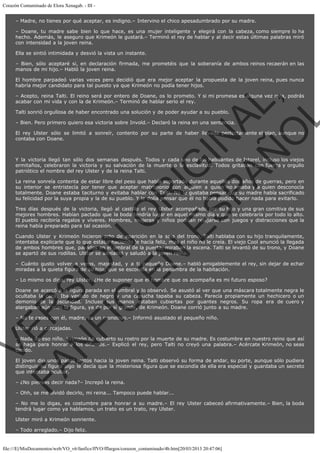Corazón Contaminado de Elora Xenagab. - III – Madre, no tienes por qué aceptar, es indigno.– Intervino el chico apesadumbrado por su madre.
– Doane, tu madre sabe bien lo que hace, es una mujer inteligente y elegirá con la cabeza, como siempre lo ha
hecho. Además, le aseguro que Krimeón le gustará.– Terminó el rey de hablar y al decir estas últimas palabras miró
con intensidad a la joven reina.
Ella se sintió intimidada y desvió la vista un instante.
– Bien, sólo aceptaré si, en declaración firmada, me prometéis que la soberanía de ambos reinos recaerán en las
manos de mi hijo.– Habló la joven reina.
El hombre parpadeó varias veces pero decidió que era mejor aceptar la propuesta de la joven reina, pues nunca
habría mejor candidato para tal puesto ya que Krimeón no podía tener hijos.

VE
FA R
SI
N
FI ÓN
C
O
EN R
IG
ES I
N
PA A
L,
Ñ
O
L

– Acepto, reina Talti. El reino será por entero de Doane, os lo prometo. Y si mi promesa es alguna vez rota, podrás
acabar con mi vida y con la de Krimeón.– Terminó de hablar serio el rey.
Talti sonrió orgullosa de haber encontrado una solución y de poder ayudar a su pueblo.

– Bien. Pero primero quiero esa victoria sobre Invold.– Declaró la reina en una sentencia.

El rey Ulster sólo se limitó a sonreír, contento por su parte de haber llevado perfectamente el plan, aunque no
contaba con Doane.
 

Y la victoria llegó tan sólo dos semanas después. Todos y cada uno de los habitantes de Istorel, incluso los viejos
ermitaños, celebraron la victoria y su salvación de la muerte o la esclavitud. Todos gritaban con fuerza y orgullo
patriótico el nombre del rey Ulster y de la reina Talti.

La reina sonreía contenta de estar libre del peso que había soportado durante aquellos dos años de guerras, pero en
su interior se entristecía por tener que aceptar matrimonio con alguien a quien no amaba y a quien desconocía
totalmente. Doane estaba taciturno y evitaba hablar con Talti. No le gustaba pensar que su madre había sacrificado
su felicidad por la suya propia y la de su pueblo. Y le dolía pensar que él no había podido hacer nada para evitarlo.
Tres días después de la victoria, llegó al castillo el rey Ulster acompañado por su hijo y una gran comitiva de sus
mejores hombres. Habían pactado que la boda tendría lugar en aquel mismo día y que se celebraría por todo lo alto.
El pueblo recibiría regalos y víveres. Hombres, mujeres y niños podrían relajarse con juegos y distracciones que la
reina había preparado para tal ocasión.
Cuando Ulster y Krimeón hicieron acto de aparición en la sala del trono, Talti hablaba con su hijo tranquilamente,
intentaba explicarle que lo que estaba haciendo le hacía feliz, mas el niño no le creía. El viejo Cool anunció la llegada
de ambos hombres que, parados en el umbral de la puerta, miraban la escena. Talti se levantó de su trono, y Doane
se apartó de sus rodillas. Ulster se adelantó y saludó a la joven reina.
– Cuánto gusto volver a veros, majestad, y a ti pequeño Doane.– habló amigablemente el rey, sin dejar de echar
miradas a la quieta figura de su hijo, que se escondía en la penumbra de la habitación.
– Lo mismo os digo, rey Ulster. ¿He de suponer que el hombre que os acompaña es mi futuro esposo?

Doane se acercó a la figura parada en el umbral y lo observó. Se asustó al ver que una máscara totalmente negra le
ocultaba la cara. Iba vestido de negro y una capucha tapaba su cabeza. Parecía propiamente un hechicero o un
demonio de la oscuridad. Incluso sus manos estaban cubiertas por guantes negros. Su ropa era de cuero y
alargaban aún más la figura, ya de por sí grande, de Krimeón. Doane corrió junto a su madre.
– No te cases con él, madre, es un monstruo.– Informó asustado el pequeño niño.
Ulster rió a carcajadas.

– Nada de eso niño. Krimeón ha cubierto su rostro por la muerte de su madre. Es costumbre en nuestro reino que así
se haga para honrar a los difuntos.– Explicó el rey, pero Talti no creyó una palabra.– Acércate Krimeón, no seas
tímido.

El joven dio unos pasos lentos hacia la joven reina. Talti observó su forma de andar, su porte, aunque sólo pudiera
distinguir su figura algo le decía que la misteriosa figura que se escondía de ella era especial y guardaba un secreto
que intentaba ocultar.
– ¿No piensas decir nada?– Increpó la reina.

– Ohh, se me olvidó decirlo, mi reina... Tampoco puede hablar...

– No me lo digas, es costumbre para honrar a su madre.– El rey Ulster cabeceó afirmativamente.– Bien, la boda
tendrá lugar como ya hablamos, un trato es un trato, rey Ulster.
Ulster miró a Krimeón sonriente.
– Todo arreglado.– Dijo feliz.

file:///E|/MisDocumentos/web/VO_v6/fanfics/ffVO/fflargos/corazon_contaminado/4b.htm[20/03/2013 20:47:06]

 