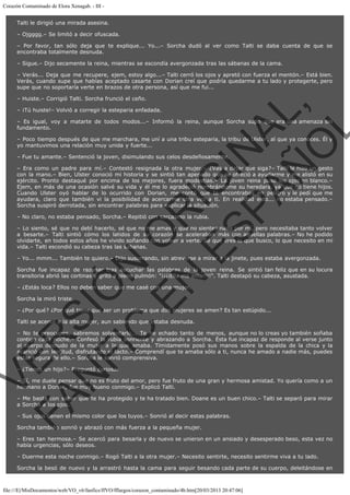 Corazón Contaminado de Elora Xenagab. - III Talti le dirigió una mirada asesina.
– Ojgggg.– Se limitó a decir ofuscada.
– Por favor, tan sólo deja que te explique... Yo...– Sorcha dudó al ver como Talti se daba cuenta de que se
encontraba totalmente desnuda.
– Sigue.– Dijo secamente la reina, mientras se escondía avergonzada tras las sábanas de la cama.
– Verás... Deja que me recupere, ejem, estoy algo...– Talti cerró los ojos y apretó con fuerza el mentón.– Está bien.
Verás, cuando supe que habías aceptado casarte con Dorian creí que podría quedarme a tu lado y protegerte, pero
supe que no soportaría verte en brazos de otra persona, así que me fui...

VE
FA R
SI
N
FI ÓN
C
O
EN R
IG
ES I
N
PA A
L,
Ñ
O
L

– Huiste.– Corrigió Talti. Sorcha frunció el ceño.
– ¡Tú huiste!– Volvió a corregir la esteparia enfadada.

– Es igual, voy a matarte de todos modos...– Informó la reina, aunque Sorcha supo que era una amenaza sin
fundamento.
– Poco tiempo después de que me marchara, me uní a una tribu esteparia, la tribu de Ulster, al que ya conoces. Él y
yo mantuvimos una relación muy unida y fuerte...
– Fue tu amante.– Sentenció la joven, disimulando sus celos desdeñosamente.

– Era como un padre para mí.– Contestó resignada la otra mujer.– ¿Vas a dejar que siga?– Talti le hizo un gesto
con la mano.– Bien, Ulster conoció mi historia y se sintió tan apenado que se ofreció a ayudarme y me alistó en su
ejército. Pronto destaqué por encima de los mejores, fuera modestias.– La joven reina puso los ojos en blanco.–
Ejem, en más de una ocasión salvé su vida y él me lo agradeció nombrándome su heredara, ya que no tiene hijos.
Cuando Ulster oyó hablar de lo ocurrido con Dorian, me contó que te encontrabas en peligro y le pedí que me
ayudara, claro que también vi la posibilidad de acercarme otra vez a ti. En realidad esto... no estaba pensado.–
Sorcha suspiró derrotada, sin encontrar palabras para explicar la situación.
– No claro, no estaba pensado, Sorcha.– Repitió con sarcasmo la rubia.

– Lo siento, sé que no debí hacerlo, sé que no me amas y que no sientes nada por mí, pero necesitaba tanto volver
a besarte.– Talti sintió cómo los latidos de su corazón se aceleraban más con aquellas palabras.– No he podido
olvidarte, en todos estos años he vivido soñando con volver a verte. Sé que eres lo que busco, lo que necesito en mi
vida.– Talti escondió su cabeza tras las sábanas.
– Yo... mmm... También te quiero.– Dijo susurrando, sin atreverse a mirar a la jinete, pues estaba avergonzada.

Sorcha fue incapaz de razonar tras escuchar las palabras de la joven reina. Se sintió tan feliz que en su locura
transitoria abrió las cortinas y gritó a pleno pulmón: "¡¡¡¡Ella me ama!!!!". Talti destapó su cabeza, asustada.
– ¿Estás loca? Ellos no deben saber que me casé con una mujer.
Sorcha la miró triste.

– ¿Por qué? ¿Por qué tiene que ser un problema que dos mujeres se amen? Es tan estúpido...
Talti se acercó a la alta mujer, aun sabiendo que estaba desnuda.

– No te preocupes, sabremos solventarlo... Te he echado tanto de menos, aunque no lo creas yo también soñaba
contigo cada noche.– Confesó la rubia sonriente y abrazando a Sorcha. Ésta fue incapaz de responde al verse junto
al cuerpo desnudo de la mujer a la que amaba. Tímidamente posó sus manos sobre la espalda de la chica y la
acarició con lentitud, disfrutando el tacto.– Comprendí que te amaba sólo a ti, nunca he amado a nadie más, puedes
estar segura de ello.– Sorcha le sonrió comprensiva.
– ¿Tienes un hijo?– Preguntó curiosa.

– Sí, me duele pensar que no es fruto del amor, pero fue fruto de una gran y hermosa amistad. Yo quería como a un
hermano a Dorian, fue muy bueno conmigo.– Explicó Talti.

– Me basta con saber que te ha protegido y te ha tratado bien. Doane es un buen chico.– Talti se separó para mirar
a Sorcha a los ojos.
– Sus ojos tienen el mismo color que los tuyos.– Sonrió al decir estas palabras.
Sorcha también sonrió y abrazó con más fuerza a la pequeña mujer.

– Eres tan hermosa.– Se acercó para besarla y de nuevo se unieron en un ansiado y desesperado beso, esta vez no
había urgencias, sólo deseos.
– Duerme esta noche conmigo.– Rogó Talti a la otra mujer.– Necesito sentirte, necesito sentirme viva a tu lado.
Sorcha la besó de nuevo y la arrastró hasta la cama para seguir besando cada parte de su cuerpo, deleitándose en

file:///E|/MisDocumentos/web/VO_v6/fanfics/ffVO/fflargos/corazon_contaminado/4b.htm[20/03/2013 20:47:06]

 