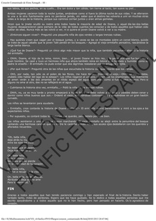 Corazón Contaminado de Elora Xenagab. - III sus labios, en sus pechos, en su cuello... Era tan dulce y tan cálida; tan tierna al tacto, tan suave su piel...
Ambas mujeres yacieron toda la noche juntas, amándose como si fuera la última noche de sus vidas. Y se aferraron
la una a la otra fuertemente para no perderse jamás, sin saber que el destino las volvería a unir en muchas otras
vidas a lo largo de la historia, porque sus caminos corrían juntos y eran almas gemelas.
Dicen que la jinete ocultó su rostro ante todos hasta la mayoría de edad de Doane, y aquel día las dos bellas
mujeres desaparecieron para siempre de la vida de todos cuantos las conocían y de todos aquellos que habían oído
hablar de ellas. Nunca más se las volvió a ver, ni si quiera el joven Doane volvió a ver a su madre.
– ¿Entonces siguen vivas?– Preguntó una pequeña niña de ojos verdes y largas trenzas rubias.

VE
FA R
SI
N
FI ÓN
C
O
EN R
IG
ES I
N
PA A
L,
Ñ
O
L

– Hay quienes creen que vagan por el bosque juntas, y a veces se las ve montadas sobre un corcel blanco, quizás
se trate de aquel caballo que la joven Talti perdió en los bosques.– Agregó el viejo ermitaño pensativo, rascándose la
larga barba blanca.

– ¿Qué fue de Doane?– Preguntó un chico algo más mayor que la niña, que también escuchaba absortó la historia
del ermitaño.
– Ohhh, Doane, el hijo de la reina, mmm, bien... el joven Doane se hizo rey, y la gente dice que fue buen rey y
buen hombre. Se casó y tuvo un hermoso niño que ahora también reina en Istorel y es honrado y humilde, como su
padre le enseñó.– El ermitaño no pudo evitar que dos lágrimas resbalaran por su arrugada mejilla.
– ¿Por qué lloras?– Preguntó otra de las niñas que escuchaba la historia con igual interés que los demás.

– Ohh, por nada, tan sólo es el polen de las flores, me hace llorar.– Disimuló el viejo.– Ohhh, se me olvidaba,
¿habéis oído hablar del lago de la estepa?– Los niños negaron al unísono.– Dicen que los enamorados que realmente
se amen verán a las dos amantes en el nítido espejo del agua, sonriendo como si fueran ellos mismos. Pero si
alguno no ama al otro, ése no se reflejará en el agua.
– Cuéntanos la historia otra vez, ermitaño...– Pidió la niña de las trenzas rubias.

– Ohhh, no, ya es muy tarde y pronto empezará a hacer frío y yo debo volver a mi casa y ustedes deben cenar y
dormir como niños buenos que son.– Ordenó el viejo, levantándose costosamente y apoyándose en un gran bastón
curvado.
Los niños se levantaron para ayudarle.

– Ermitaño, ¿nos contarás la historia de Doane mañana?– El ermitaño sonrió benevolente y miró a los ojos a los
expectantes niños.
– Por supuesto, os contaré todas las historias que queráis, pero debéis portaros bien.

Los niños asintieron y uno a uno se fueron marchando. El viejo ermitaño se alejó entre la penumbra del bosque
cantando una hermosa canción que su madre le cantaba siendo niño, sus azules ojos destellaron con los queridos y
añorados recuerdos.
 

"Oh, bella niña,
deja atrás tu ira,
mira los ojos del cielo.

No dejes que escapen,
Deja que ellos te salven.

Oh, bella niña,
Dale tu mano,
No dejes que se pierda
En la oscuridad de tu corazón.
Oh, bella niña,
Vuelve a recuperar la vida.

Oh, bella niña, no le rehuyas.
Abrázala y deja que te ame
Para la eternidad."

FIN

Gracias a todos aquellos que han tenido paciencia conmigo y han esperado el final de la historia. Siento haber
tardado tanto, miles de perdones. Espero que les haya gustado. Se lo dedico a todas aquellas personas que me
escrito apoyándome y a todos aquello que no lo han hecho, pero han pensado en hacerlo. Os lo agradezco de
corazón.

file:///E|/MisDocumentos/web/VO_v6/fanfics/ffVO/fflargos/corazon_contaminado/4b.htm[20/03/2013 20:47:06]

 