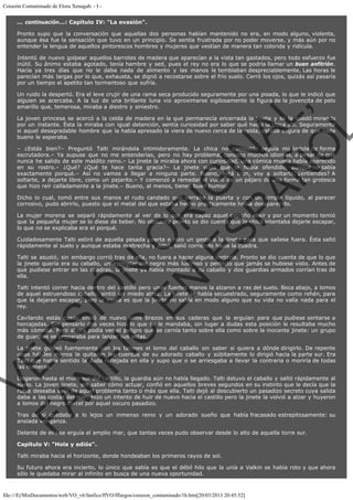 Corazón Contaminado de Elora Xenagab. - I ... continuación...: Capítulo IV: "La evasión".
Pronto supo que la conversación que aquellas dos personas habían mantenido no era, en modo alguno, violenta,
aunque ésa fue la sensación que tuvo en un principio. Se sentía frustrada por no poder moverse, y más aún por no
entender la lengua de aquellos pintorescos hombres y mujeres que vestían de manera tan colorida y ridícula.
Intentó de nuevo golpear aquellos barrotes de madera que aparecían a la vista tan gastados, pero todo esfuerzo fue
inútil. Su ánimo estaba agotado, tenía hambre y sed, pues el rey no era lo que se podría llamar un buen anfitrión.
Hacía ya tres días que no le daba nada de alimento y las manos le temblaban despreciablemente. Las horas le
parecían más largas por lo que, exhausta, se dignó a recostarse sobre el frío suelo. Cerró los ojos, quizás así pasaría
por un tiempo el apetito tan tormentoso que sufría.

VE
FA R
SI
N
FI ÓN
C
O
EN R
IG
ES I
N
PA A
L,
Ñ
O
L

Un ruido la despertó. Era el leve crujir de una rama seca producido seguramente por una pisada, lo que le indicó que
alguien se acercaba. A la luz de una brillante luna vio aproximarse sigilosamente la figura de la jovencita de pelo
amarillo que, temerosa, miraba a diestro y siniestro.

La joven princesa se acercó a la celda de madera en la que permanecía encerrada la jinete y se la quedó mirando
por un instante. Ésta la miraba con igual detención, sentía curiosidad por saber qué hacía la chica allí. Seguramente
si aquel desagradable hombre que la había apresado la viera de nuevo cerca de la celda, estaba segura de que nada
bueno le esperaba.
– ¿Estás bien?– Preguntó Talti mirándola intimidoramente. La chica no contestó, seguía mirándola de forma
escrutadora.– Ya supuse que no me entenderías, pero no hay problema, conozco muchos idiomas, a pesar de que
nunca he salido de este maldito reino.– La jinete la miraba ahora con curiosidad, una cómica mueca había aparecido
en su rostro.– ¿Qué? ¿Qué te hace tanta gracia?– La jinete supo que le había ofendido, aunque no sabía
exactamente porqué.– Así no vamos a llegar a ninguna parte. Bueno, está bien, voy a soltarte, ¿entiendes? A
soltarte, a dejarte libre, como un pajarito.– Y comenzó a remedar el vuelo de un pájaro de una forma tan grotesca
que hizo reír calladamente a la jinete.– Bueno, al menos, tienes buen humor.
Dicho lo cual, tomó entre sus manos el rudo candado que cerraba la puerta y con un simple líquido, al parecer
corrosivo, pudo abrirlo, puesto que el metal del que estaba hecho prácticamente había desaparecido.
La mujer morena se separó rápidamente al ver de lo que era capaz aquel extraño elixir y por un momento temió
que la pequeña mujer se lo diese de beber. No obstante pronto se dio cuenta que la chica intentaba dejarle escapar,
lo que no se explicaba era el porqué.

Cuidadosamente Talti estiró de aquella pesada puerta e hizo un gesto a la jinete para que saliese fuera. Ésta saltó
rápidamente al suelo y aunque estaba maltrecha y débil, salió corriendo hacia la cuadra.
Talti se asustó, sin embargo corrió tras de ella, no fuera a hacer alguna tontería. Pronto se dio cuenta de que lo que
la jinete quería era su caballo, un ejemplar del negro más lustroso y perfecto que jamás se hubiese visto. Antes de
que pudiese entrar en las cuadras, la jinete ya había montado a su caballo y dos guardias armados corrían tras de
ella.

Talti intentó correr hacia dentro del castillo pero unas fuertes manos la alzaron a ras del suelo. Boca abajo, a lomos
de aquel estruendoso caballo, sintió un miedo atroz. La jinete la había secuestrado, seguramente como rehén, para
que la dejaran escapar, pero la ironía es que la jinete no sabía en modo alguno que su vida no valía nada para el
rey.

Cavilando estás cosas sintió de nuevo unos brazos en sus caderas que la erguían para que pudiese sentarse a
horcajadas. Sin pensarlo dos veces hizo lo que se le mandaba, sin lugar a dudas esta posición le resultaba mucho
más cómoda. Pero ahora podía ver el peligro que se cernía tanto sobre ella como sobre la inocente jinete: un grupo
de guardias se preparaba para lanzar sus astas.

La jinete golpeó fuertemente con los talones el lomo del caballo sin saber si quiera a dónde dirigirlo. De repente
unas hábiles manos le quitaron las cuerdas de su adorado caballo y súbitamente lo dirigió hacia la parte sur. Era
Talti que había sentido la duda reflejada en ella y supo que o se arriesgaba a llevar la contraria o moriría de todas
las maneras.
Llegaron hasta el muro sur del castillo, la guardia aún no había llegado. Talti detuvo el caballo y saltó rápidamente al
suelo. La joven jinete, sin saber cómo actuar, confió en aquellos breves segundos en su instinto que le decía que la
rubia deseaba salir de aquel problema tanto o más que ella. Talti dejó al descubierto un pasadizo secreto cuya salida
daba a las costas del mar. Hizo un intento de huir de nuevo hacia el castillo pero la jinete la volvió a alzar y huyeron
a lomos del negro corcel por aquel oscuro pasadizo.

Tras de sí quedaba a lo lejos un inmenso reino y un adorado sueño que había fracasado estrepitosamente: su
ansiada venganza.
Delante de ella se erguía el amplio mar, que tantas veces pudo observar desde lo alto de aquella torre sur.
Capítulo V: "Hola y adiós".
Talti miraba hacia el horizonte, donde hondeaban los primeros rayos de sol.
Su futuro ahora era incierto, lo único que sabía es que el débil hilo que la unía a Valkin se había roto y que ahora
sólo le quedaba mirar al infinito en busca de una nueva oportunidad.

file:///E|/MisDocumentos/web/VO_v6/fanfics/ffVO/fflargos/corazon_contaminado/1b.htm[20/03/2013 20:45:52]

 