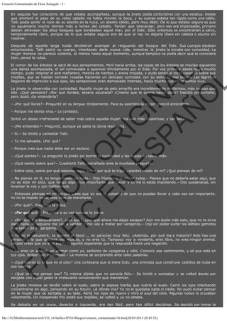 Corazón Contaminado de Elora Xenagab. - I En seguida fue consciente de que estaba acompañada, aunque la jinete podía confundirse con una estatua. Desde
que aminoró el paso de su veloz caballo no había movido la boca, y su cuerpo estaba tan rígido como una tabla.
Talti podía sentir el roce de su aliento en la nuca, un aliento cálido, pero muy débil. De lo que estaba segura es que
no aguantaría mucho tiempo más a lomos del caballo. Tenían que descansar, pero eso era impensable, primero
debían atravesar los altos bosques que bordeaban aquel mar, por el Este. Sólo entonces se encontrarían a salvo,
temporalmente claro, porque de lo que estaba segura era de que el rey no dejaría títere sin cabeza o asunto sin
resolver.
Después de aquella larga huida decidieron acampar al resguardo del bosque del Este. Sus cuerpos estaban
entumecidos. Talti estiró su cuerpo, intentando darle nueva vida, mientras la jinete la miraba con curiosidad. La
mujer morena no parecía violenta, al menos hasta aquel momento, aunque tampoco se podía decir que la conociera
bien, pensó la rubia.

VE
FA R
SI
N
FI ÓN
C
O
EN R
IG
ES I
N
PA A
L,
Ñ
O
L

El rumor de los árboles la sacó de sus pensamientos. Miró hacia arriba, las copas de los árboles se movían siguiendo
una danza acompasada, el sol comenzaba a aparecer tímidamente por el Este. Por vez primera desde hacia mucho
tiempo, pudo respirar el aire mañanero, mezcla de hierbas y arena mojada, y pudo sentir el rocío cayendo sobre sus
mejillas, que se habían tornado rosadas haciendo un delicado contraste con su delicada piel blanca. Las lágrimas
llegaron de improviso a sus ojos, las sensaciones eran demasiado intensas, hacía mucho que no se sentía viva.
La jinete la observaba con curiosidad. Aquella mujer de pelo amarillo era increíblemente misteriosa, más incluso que
ella. ¿Qué pensaría? ¿Por qué lloraba, estaría asustada? ¿Creería que le quería hacer daño? Decidió preguntarle,
pero dudó, ¿la entendería?
– ¿Por qué lloras?– Preguntó en su lengua tímidamente. Para su asombro la mujer pareció entenderle.
– Porque me siento viva.– Le contestó.

Sintió un deseo irrefrenable de saber más sobre aquella mujer, era aún más misteriosa, y tan bella.
– ¿Me entiendes?– Preguntó, aunque ya sabía la obvia respuesta.
– Sí.– Se limitó a contestar Talti.
– Tú me salvaste. ¿Por qué?

– Porque creo que nadie debe ser un esclavo.

– ¿Qué sientes?– Le preguntó la jinete sin borrar la curiosidad y las ansias de saber más.
– ¿Qué siento sobre qué?– Cuestionó Talti, extrañada ante la inusitada pregunta.

– Sobre esto, sobre por qué estamos aquí, sobre por qué te traje, ¿sientes miedo de mí? ¿Qué piensas de mí?

– No pienso en ti, no tengo miedo de nada.– Dijo fríamente la mujer rubia.– Pienso que no debería estar aquí, que
no es éste mi sitio, que tengo algo muy importante que hacer y tú me lo estás impidiendo.– Dijo quejándose, sin
levantar la voz y con indiferencia.

– Entonces piensas en mí porque crees que yo soy la culpable de que no puedas llevar a cabo eso tan importante.
Yo no te impido nada, eres libre de marcharte.
– ¿Por qué?– Preguntó la rubia.

– ¿Por qué qué?– Preguntó a su vez curiosa la jinete.

– ¿Por qué me secuestraste?, ¿por qué?, ¿por qué ahora me dejas escapar? Aún me duele más esto, que no te sirva
para nada. Ni siquiera me vas a vender o me vas a matar por venganza.– Dijo sin poder evitar los débiles gemidos
que salían de su garganta.
– Yo no te secuestré, te devolví el favor…, no parecías muy feliz. ¿Además, por qué iba a matarte? Sólo hay una
persona a la que quisiera ver muerta, y no eres tú. Tampoco voy a venderte, eres libre, no eres ningún animal.
¿Acaso crees que yo sí lo soy?– Preguntó esperando que la respuesta fuera una negación.

– Sí, eres un animal, un animal como yo, sediento de venganza y odio. Conozco ese sentimiento, y sé que está en
tus ojos. Brillan con intensidad.– La morena se sorprendió ante tales palabras.
– ¿Qué sabrás tú lo que es el odio? Una cortesana que lo tiene todo, una princesa que construye castillos de nube en
sus sueños.

– ¿Qué te hace pensar eso? Tú misma dijiste que no parecía feliz.– Se limitó a contestar y se volteó dando por
zanjada con aquel gesto la irrelevante conversación que mantenían.
La jinete morena se tendió sobre el suelo, sobre la espesa hierba que cubría el suelo. Cerró los ojos intentando
concentrarse en algo, pensando en su futuro. ¿A dónde iría? Ya no le quedaba nada ni nadie. No pudo evitar pensar
en la mujer que se sentaba a su lado. Abrió los ojos de nuevo y miró el azul del cielo. Algunas nubes lo cruzaban
velozmente. Un inesperado frío azotó sus mejillas, se volteó y ya no estaba.
Se debatía en un cruce, derecha o izquierda, era tan fácil, pero tan difícil decidirse. Se decidió por tomar la

file:///E|/MisDocumentos/web/VO_v6/fanfics/ffVO/fflargos/corazon_contaminado/1b.htm[20/03/2013 20:45:52]

 