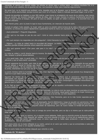 Corazón Contaminado de Elora Xenagab. - I izquierda, el camino era apenas visible, los árboles se abrían paso a ambos lados. La mañana resultaba fría. A lo
lejos divisó unos caballos, era la guardia del rey. Las buscaban a ellas, para matarlas seguramente.
No quiso huir, no le importó que pudiesen verla, deseaba que se la llevasen, que la llevasen junto a Valkin, quería
tener su última oportunidad, aunque tuviera que morir en el intento. Sabía lo malvado que podía llegar a ser el rey.
Cuando los guardias se hallaban a unos 300 metros, unas manos la arrebataron de nuevo de su camino, unas manos
que ya conocía. Se revolvió intentado zafarse de ellas, pero la mujer morena la sostuvo fuertemente encima del
corcel y huyó camino al bosque. Allí paró en seco su caballo, se apeó sin soltar a la joven y se escondió tras unos
grandes arbustos.
Talti intentó gritar, pero la jinete le tapó la boca fuertemente, sin intención de hacerle daño.

VE
FA R
SI
N
FI ÓN
C
O
EN R
IG
ES I
N
PA A
L,
Ñ
O
L

Cuando el peligro hubo pasado, la mujer soltó un poco la presión sobre la boca de la rubia y ésta aprovechó para
morderle. La morena se separó rápidamente sujetándose fuerte la mano con expresión de dolor y confusión.
– ¿Qué pretendes?– Preguntó disgustada.

– ¿Por qué no me dejas en paz de una vez?– Gritó la rubia andando hacia atrás, en un intento de alejarse de la
jinete.
– ¿Por qué siempre me respondes con otra pregunta?– Gritó fríamente la morena.

– Déjame.– La rubia se volteó hacia la oscuridad del bosque. La niebla se había hecho muy espesa, los troncos de
aquellos grandes árboles parecían ahora espectros acechando.
– ¿Por qué quieres morir? ¿Tan poco vale para ti la vida?– La jinete la miraba expectante, su mirada trasmitía
tristeza.

La rubia se volteó y corrió directa hacia la morena. Se abalanzó sobre ella. Cayeron juntas al suelo y allí, encima de
ella, empezó a gritarle zamarreándola.

– ¡¡¡Lo perdí todo, todo, lo perdí todo...!!!– Paró en seco al darse cuenta de que había dejado que sus sentimientos
afloraran y eso la hacía sentir vulnerable.
Intentó separarse de la jinete, pero ésta la agarraba fuertemente por la cintura, le dio la impresión de que aquello
era un abrazo y pensó el tiempo que hacía que nadie la abrazaba. Por un momento recordó a su padre, sus
cariñosos abrazos... No los soportó más y se desvaneció entre aquellas manos, escondiendo su cara en el cuello de
la jinete, intentando huir por una vez de su martirio.

La joven morena sintió la humedad en su cuello. Eran lágrimas, lágrimas de alguien que parecía muy desagraciada.
¿Qué es lo que había sufrido aquella muchacha?

Aguantó los llantos de aquella extraña mujer durante toda la mañana que le parecieron segundos. Estaba
disfrutando con aquello, no del sufrimiento ajeno, sino de lo bien que se sentía protegiéndola con sus brazos,
consolándola con dulces palabras, mirando de vez en cuando aquel rostro compungido y aquellos maravillosos ojos
glaucos que la habían enamorado desde el primer momento en que la vio.
Al fin Talti se levantó perezosa, deseando no separarse jamás de aquellos confortables brazos en donde, por vez
primera desde hacía mucho tiempo, había sentido paz.
La mujer morena se levantó tras ella. Parecía desilusionada. La rubia la miró de reojo mientras se acercaba al tronco
de un árbol y se apoyaba en él, abrazándose a sí misma con los brazos. Aquel gesto disgustó a la mujer morena que
creyó que la pequeña muchacha prefería sus propios brazos a los de ella. La miró despectiva.

– Espero que te encuentres mejor, yo debo marcharme.– Dijo fríamente, pero en lo más hondo esperaba que la
muchacha se dignara a acompañarla, lo deseaba realmente.

La muchacha la miró con una expresión de desengaño. Sonrió débilmente y luego se sacudió con parsimonia. Volvió
a mirar a la morena que ajustaba las correas de su caballo, se volteó y empezó a andar hacia ninguna dirección. Por
un corto tiempo había sentido un pequeño atisbo de esperanza, pero de nuevo estaba la verdad allí para hacerla
volver a su realidad, la soledad.

La morena se volvió rápidamente, hizo un amago de correr tras ella, pero se dijo a sí misma que la rubia prefería
estar sola.

La muchacha rubia siguió su camino, sin ni siquiera mirar adelante. Sabía que su intuición pronto la llevaría hasta su
hogar, su único hogar… Poco después allí estaba: una torre erguida a lo lejos, en el sur de un esplendoroso castillo,
el único sitio que ella sentía realmente suyo, el único lugar que le había dado protección y que le había visto
desfallecer en más de una ocasión.
Miró hacia atrás con la duda reflejada en su rostro, pensó en el vacío que sentía y que se acrecentaba a cada paso
que daba, deseó volver a ver aquella tonalidad azul…
Pero no sería hasta mucho tiempo después que volvería a verla.
Capítulo VI: "El destino".

file:///E|/MisDocumentos/web/VO_v6/fanfics/ffVO/fflargos/corazon_contaminado/1b.htm[20/03/2013 20:45:52]

 