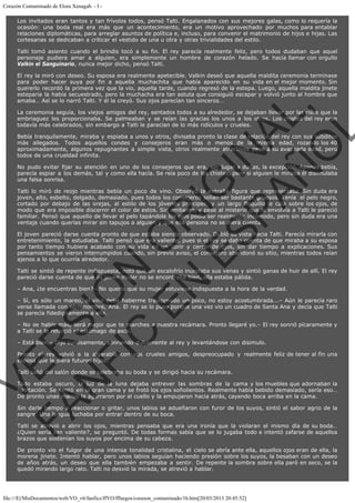Corazón Contaminado de Elora Xenagab. - I Los invitados eran tantos y tan frívolos todos, pensó Talti. Engalanados con sus mejores galas, como lo requería la
ocasión: una boda real era más que un acontecimiento, era un motivo aprovechado por muchos para entablar
relaciones diplomáticas, para arreglar asuntos de política e, incluso, para convenir el matrimonio de hijos e hijas. Las
cortesanas se dedicaban a criticar el vestido de una u otra y otras trivialidades del estilo.
Talti tomó asiento cuando el brindis tocó a su fin. El rey parecía realmente feliz, pero todos dudaban que aquel
personaje pudiera amar a alguien, era simplemente un hombre de corazón helado. Se hacía llamar con orgullo
Valkin el Sanguinario, nunca mejor dicho, pensó Talti.

VE
FA R
SI
N
FI ÓN
C
O
EN R
IG
ES I
N
PA A
L,
Ñ
O
L

El rey la miró con deseo. Su esposa era realmente apetecible. Valkin deseó que aquella maldita ceremonia terminase
para poder hacer suya por fin a aquella muchachita que había aparecido en su vida en el mejor momento. Sin
quererlo recordó la primera vez que la vio, aquella tarde, cuando regresó de la estepa. Luego, aquella maldita jinete
esteparia la había secuestrado, pero la muchacha era tan astuta que consiguió escapar y volvió junto al hombre que
amaba… Así se lo narró Talti. Y él la creyó. Sus ojos parecían tan sinceros…
La ceremonia seguía, los viejos amigos del rey, sentados todos a su alrededor, se dejaban llevar por las risas que la
embriaguez les proporcionaba. Se palmeaban y se reían las gracias los unos a los otros. Los chistes del rey eran
todavía más celebrados, sin embargo a Talti le parecían de lo más ridículos y crueles.
Bebía tranquilamente, miraba y espiaba a unos y otros, divisaba pronto la clase de relación del rey con sus súbditos
más allegados. Todos aquellos condes y consejeros eran más o menos de la misma edad, rozando los 40
aproximadamente, algunos repugnantes a simple vista, otros realmente atractivos pese a su avanzada edad, pero
todos de una crueldad infinita.

No pudo evitar fijar su atención en uno de los consejeros que era, sin lugar a dudas, la excepción. Apenas bebía,
parecía espiar a los demás, tal y como ella hacía. Se reía poco de los chistes, pero si alguien le miraba él disimulaba
una falsa sonrisa.

Talti lo miró de reojo mientras bebía un poco de vino. Observó la extraña figura que representaba. Sin duda era
joven, alto, esbelto, delgado, demasiado, pues todos los consejeros solían ser bastante gruesos. Tenía  el pelo negro,
cortado por debajo de las orejas, al estilo de los jóvenes príncipes, y un largo flequillo le caía sobre los ojos, de
modo que era imposible discernir el color de estos. Sin embargo, y pese al misterio que le envolvía a Talti le pareció
familiar. Pensó que aquello de llevar el pelo tapándole los ojos podía ser realmente incómodo, pero sin duda era una
ventaja cuando querías mirar sin tapujos a alguien y que esa persona no se diera cuenta.
El joven pareció darse cuenta pronto de que estaba siendo observado. Dobló su vista hacia Talti. Parecía mirarla con
entretenimiento, la estudiaba. Talti pensó que era valiente, pues si el rey se daba cuenta de que miraba a su esposa
por tanto tiempo hubiera acabado con su vida en un abrir y cerrar de ojos, sin dar tiempo a explicaciones. Sus
pensamientos se vieron interrumpidos cuando, sin previo aviso, el consejero abandonó su sitio, mientras todos reían
ajenos a lo que ocurría alrededor.
Talti se sintió de repente indispuesta, notó que un escalofrío inundaba sus venas y sintió ganas de huir de allí. El rey
pareció darse cuenta de que su joven mujer no se encontraba bien, ella estaba pálida.
– Ana, ¿te encuentras bien?– No quería que su mujer estuviese indispuesta a la hora de la verdad.

– Sí, es sólo un mareo, el vino debe haberme trastornado un poco, no estoy acostumbrada...– Aún le parecía raro
verse llamada con otro nombre, Ana. El rey se lo puso porque una vez vio un cuadro de Santa Ana y decía que Talti
se parecía fidedignamente a ella.
– No se hable más, será mejor que te marches a nuestra recámara. Pronto llegaré yo.– El rey sonrió pícaramente y
a Talti se le retorció el estómago de asco.
– Está bien.– Dijo sumisamente, sonriendo dulcemente al rey y levantándose con disimulo.

Pronto el rey volvió a la algarabía con sus crueles amigos, despreocupado y realmente feliz de tener al fin una
esposa que le diera futuros hijos.
Talti salió del salón donde se celebraba su boda y se dirigió hacia su recámara.

Todo estaba oscuro, la luz de la luna dejaba entrever las sombras de la cama y los muebles que adornaban la
habitación. Se sentó en la gran cama y se frotó los ojos soñolientos. Realmente había bebido demasiado, sería eso…
De pronto unas manos la agarraron por el cuello y la empujaron hacia atrás, cayendo boca arriba en la cama.

Sin darle tiempo a reaccionar o gritar, unos labios se adueñaron con furor de los suyos, sintió el sabor agrio de la
sangre. Una lengua luchaba por entrar dentro de su boca.

Talti se atrevió a abrir los ojos, mientras pensaba que era una ironía que la violaran el mismo día de su boda…
¿Quien sería tan valiente?, se preguntó. De todas formas sabía que se lo jugaba todo e intentó zafarse de aquellos
brazos que sostenían los suyos por encima de su cabeza.
De pronto vio el fulgor de una intensa tonalidad cristalina, el cielo se abría ante ella, aquellos ojos eran de ella, la
morena jinete. Intentó hablar, pero unos labios seguían haciendo presión sobre los suyos, la besaban con un deseo
de años atrás, un deseo que ella también empezaba a sentir. De repente la sombra sobre ella paró en seco, se la
quedó mirando largo rato. Talti no desvió la mirada, se atrevió a hablar.

file:///E|/MisDocumentos/web/VO_v6/fanfics/ffVO/fflargos/corazon_contaminado/1b.htm[20/03/2013 20:45:52]

 