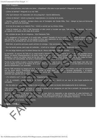 Corazón Contaminado de Elora Xenagab. - I – ¿Tú?– Preguntó.
– Ya no eres princesa, eres toda una reina… ¿Orgullosa? ¿Era esto lo que querías?– Preguntó la sombra.
– ¿Cómo te llamas?– Preguntó a su vez Talti.
– ¿Por qué siempre me respondes con otra pregunta?– Sonrió débilmente.
– ¿Cómo te llamas?– Volvió a preguntar respondiendo a la sonrisa de la jinete.
– Sorcha.– Volvió a sonreír.– Aunque ahora soy el Consejero del Conde Millo, Trer.– Alargó la mano en forma de
saludo y Talti se la dio divertida.
– Si el rey te ve aquí va a matarte Trer.– Volvió a sonreír por su irónico chiste.

VE
FA R
SI
N
FI ÓN
C
O
EN R
IG
ES I
N
PA A
L,
Ñ
O
L

– Antes le mataré yo.– Miró a Talti fijamente, el odio volvió a inundar sus ojos. Talti se levantó rápidamente como
un resorte y se colocó al otro lado de la cama.
– No, olvídate de eso. Es mi venganza.– Dijo fríamente Talti.

– ¿Tu venganza? ¿Fue él quien te lo quitó todo, verdad? También él me lo quitó todo… Conoces la historia y sabes
que también es mi venganza, no me quites lo único que realmente es mío, lo único que me hace sentir viva.– Talti
cambió su frío semblante por uno de infinita comprensión.
– Está bien, el premio será para quien primero lo consiga.– Dijo sonriendo irónicamente.

– Eso ha tenido gracia, pero sigo sin entender… ¿Cuál es tu venganza y por qué?– Respondió Sorcha.
– Es una larga historia que no tienes tiempo de oír. Ahora márchate.– Dijo susurrando.

La situación, el susurro de Talti en su oreja excitó a Sorcha y, sin poder contener su deseo de besar aquellos dulces
labios, se acercó impulsivamente a la joven reina, la agarró por la cintura y la estrechó contra sí. Temiendo que se
escapara y acercó sus labios hacia los de ella, esta vez con suavidad. Rozó tímidamente sus labios, luego los besó,
los mordió con sensualidad, los lamió y finalmente intentó abrirse paso a través de ellos con su lengua.

Pronto le fue cedido el paso y Sorcha exploró cada centímetro que le era permitido, deseando llegar más allá. Una
de sus manos se posó en el trasero de la joven reina que no pudo evitar un sobresalto. La otra acarició uno de sus
pechos lentamente y con suavidad.

Pronto Talti introdujo su lengua en la boca de Sorcha y sintió un sabor agrio, como a limón y sal, pero la sensación
era de sumo placer. Finalmente tuvo que cortar el largo beso, que estaba durando demasiado, y se separó
bruscamente, secándose el hilillo de saliva que corría por su barbilla. Sorcha pareció desilusionada, pero pronto
entendió que aquello era lo mejor.
– ¿Te volveré a ver?– Le preguntó Sorcha ahogadamente.

– Sí– le contestó–, posiblemente en el funeral de mi esposo.– Sonrió al ver que la otra mujer sostenía una
carcajada.
– No me cabe la menor duda.– Luego le dio un corto beso y salió corriendo disimuladamente de la recámara.

Talti volvió a recostarse en su cama, y comenzó a pensar en su venganza, en qué iba a consistir. Se preguntó cuál
sería la mejor manera de hacer sufrir a un hombre.

Sonrió al darse cuenta de que conocía a alguien que tenía la respuesta a esa pregunta, el viejo hechicero. Ya
buscaría el momento preciso para ir a buscarle. Ahora debía preocuparse por algo más importante,: el rey. Aunque
su deseo de ver cumplida su venganza era grande, nunca vendería su cuerpo a semejante monstruo.
Sus ojos brillaron al encontrar la solución.

sigue -->rá...

file:///E|/MisDocumentos/web/VO_v6/fanfics/ffVO/fflargos/corazon_contaminado/1b.htm[20/03/2013 20:45:52]

 