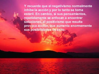 Y recuerde que el negativismo normalmente inhibe la acción y por lo tanto se torna estéril. En cambio, si sus pensamientos, repetidamente se enfocan a encontrar soluciones, el positivismo que resulta provoca acción, que aumenta enormemente sus posibilidades de éxito.   