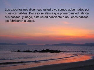 Los expertos nos dicen que usted y yo somos gobernados por nuestros hábitos. Por eso se afirma que primero usted fabrica sus hábitos, y luego, esté usted conciente o no,  esos hábitos los fabricarán a usted.  