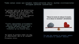 Todas estas cosas que estamos redescubriendo ahora, muchas civilizaciones 
antiguas parecían conocerlas. 
El antiguo Libro de las Definiciones 
(Neijing) describe al corazón como 
el Gobernador del cuerpo humano, la 
base de la conciencia e 
inteligencia; con el ‘jing’ (esencia 
material) y el Qi (función 
inmaterial). 
“Cuando comprendamos profundamente 
que la Verdad está en nuestros 
corazones sabremos alabar, amar y 
agradecer al Gran Espíritu” 
Proverbio de los Indios Sioux. 
““LLoo qquuee hhooyy ssiieennttee ttuu ccoorraazzóónn,, mmaaññaannaa 
lloo eenntteennddeerráá ttuu ccaabbeezzaa””.. AAnnóónniimmoo.. 
“La gente se arregla todos los días 
el cabello…¿Por qué no el corazón?” 
Proverbio chino. 
 