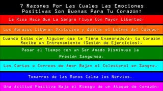 77 RRaazzoonneess PPoorr LLaass CCuuaalleess LLaass EEmmoocciioonneess 
PPoossiittiivvaass SSoonn BBuueennaass PPaarraa TTuu CCoorraazzóónn:: 
La Risa Hace Que La Sangre Fluya CCoonn MMaayyoorr LLiibbeerrttaadd.. 
LLooss AAbbrraazzooss LLiibbeerraann OOxxiittoocciinnaa yy QQuuiittaann eell EEssttrrééss ddeell CCuueerrppoo.. 
Cuando Estás con Alguien que te Tiene Enamorado/a, tu Corazón 
Recibe un Entrenamiento (Sesión de Ejercicios). 
Pasar el Tiempo con un Ser Amado Disminuye la 
Presión Sanguínea. 
Las Cartas o Correos de Amor Bajan el Colesterol en Sangre. 
Tomarnos de las Manos Calma los Nervios. 
Una Actitud Positiva Baja el Riesgo de un Ataque de Corazón. 
 