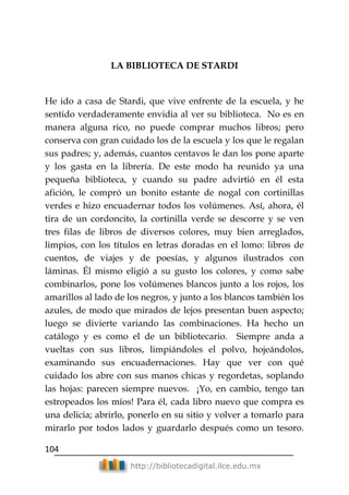 104
http://bibliotecadigital.ilce.edu.mx
LA BIBLIOTECA DE STARDI
He ido a casa de Stardi, que vive enfrente de la escuela, y he
sentido verdaderamente envidia al ver su biblioteca. No es en
manera alguna rico, no puede comprar muchos libros; pero
conserva con gran cuidado los de la escuela y los que le regalan
sus padres; y, además, cuantos centavos le dan los pone aparte
y los gasta en la librería. De este modo ha reunido ya una
pequeña biblioteca, y cuando su padre advirtió en él esta
afición, le compró un bonito estante de nogal con cortinillas
verdes e hizo encuadernar todos los volúmenes. Así, ahora, él
tira de un cordoncito, la cortinilla verde se descorre y se ven
tres filas de libros de diversos colores, muy bien arreglados,
limpios, con los títulos en letras doradas en el lomo: libros de
cuentos, de viajes y de poesías, y algunos ilustrados con
láminas. Él mismo eligió a su gusto los colores, y como sabe
combinarlos, pone los volúmenes blancos junto a los rojos, los
amarillos al lado de los negros, y junto a los blancos también los
azules, de modo que mirados de lejos presentan buen aspecto;
luego se divierte variando las combinaciones. Ha hecho un
catálogo y es como el de un bibliotecario. Siempre anda a
vueltas con sus libros, limpiándoles el polvo, hojeándolos,
examinando sus encuadernaciones. Hay que ver con qué
cuidado los abre con sus manos chicas y regordetas, soplando
las hojas: parecen siempre nuevos. ¡Yo, en cambio, tengo tan
estropeados los míos! Para él, cada libro nuevo que compra es
una delicia; abrirlo, ponerlo en su sitio y volver a tomarlo para
mirarlo por todos lados y guardarlo después como un tesoro.
 