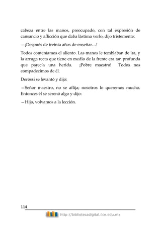 114
http://bibliotecadigital.ilce.edu.mx
cabeza entre las manos, preocupado, con tal expresión de
cansancio y aflicción que daba lástima verlo, dijo tristemente:
—¡Después de treinta años de enseñar…!
Todos conteníamos el aliento. Las manos le temblaban de ira, y
la arruga recta que tiene en medio de la frente era tan profunda
que parecía una herida. ¡Pobre maestro! Todos nos
compadecimos de él.
Derossi se levantó y dijo:
—Señor maestro, no se aflija; nosotros lo queremos mucho.
Entonces él se serenó algo y dijo:
—Hijo, volvamos a la lección.
 
