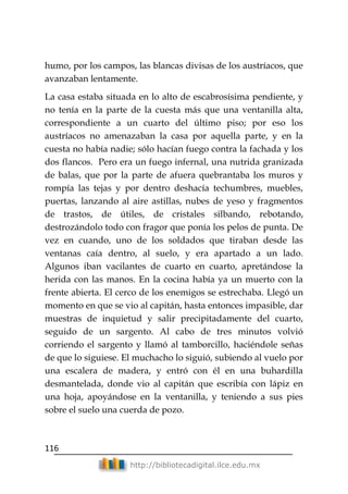 116
http://bibliotecadigital.ilce.edu.mx
humo, por los campos, las blancas divisas de los austríacos, que
avanzaban lentamente.
La casa estaba situada en lo alto de escabrosísima pendiente, y
no tenía en la parte de la cuesta más que una ventanilla alta,
correspondiente a un cuarto del último piso; por eso los
austríacos no amenazaban la casa por aquella parte, y en la
cuesta no había nadie; sólo hacían fuego contra la fachada y los
dos flancos. Pero era un fuego infernal, una nutrida granizada
de balas, que por la parte de afuera quebrantaba los muros y
rompía las tejas y por dentro deshacía techumbres, muebles,
puertas, lanzando al aire astillas, nubes de yeso y fragmentos
de trastos, de útiles, de cristales silbando, rebotando,
destrozándolo todo con fragor que ponía los pelos de punta. De
vez en cuando, uno de los soldados que tiraban desde las
ventanas caía dentro, al suelo, y era apartado a un lado.
Algunos iban vacilantes de cuarto en cuarto, apretándose la
herida con las manos. En la cocina había ya un muerto con la
frente abierta. El cerco de los enemigos se estrechaba. Llegó un
momento en que se vio al capitán, hasta entonces impasible, dar
muestras de inquietud y salir precipitadamente del cuarto,
seguido de un sargento. Al cabo de tres minutos volvió
corriendo el sargento y llamó al tamborcillo, haciéndole señas
de que lo siguiese. El muchacho lo siguió, subiendo al vuelo por
una escalera de madera, y entró con él en una buhardilla
desmantelada, donde vio al capitán que escribía con lápiz en
una hoja, apoyándose en la ventanilla, y teniendo a sus pies
sobre el suelo una cuerda de pozo.
 