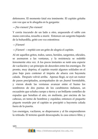 121
http://bibliotecadigital.ilce.edu.mx
defensores. El momento fatal era inminente. El capitán gritaba
con voz que se le ahogaba en la garganta:
—¡No vienen! ¡No vienen!
Y corría iracundo de un lado a otro, arqueando el sable con
mano convulsa, resuelto a morir. Entonces un sargento bajando
de la buhardilla, gritó con voz estentórea:
—¡Vienen!
—¡Vienen! —repitió con un grito de alegría el capitán.
Al oír aquellos gritos, todos, sanos, heridos, sargentos, oficiales,
se asomaron a las ventanas, y la resistencia se redobló
ferozmente otra vez. A los pocos instantes se notó una especie
de vacilación y un principio de desorden entre los enemigos. De
pronto, muy deprisa, el capitán reunió algunos soldados en el
piso bajo para contener el ímpetu de afuera con bayoneta
calada. Después volvió arriba. Apenas llegó, se oyó un rumor
de pasos precipitados, acompañados de un ¡hurra! formidable,
y vieron desde las ventanas avanzar entre el humo los
sombreros de dos puntas de los carabineros italianos, un
escuadrón que echaba cuerpo a tierra y un brillante centelleo de
espadas que hendían el aire, en molinete, por encima de las
cabezas, en torno de hombros y espaldas; entonces el pequeño
piquete reunido por el capitán se precipitó a bayoneta calada
fuera de la puerta.
Los enemigos, vacilaron, se dispersaron y al fin emprendieron
la retirada. El terreno quedó desocupado, la casa estuvo libre, y
 