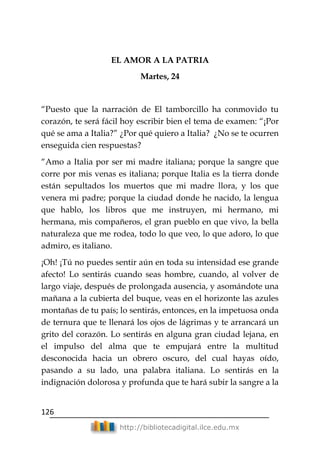 126
http://bibliotecadigital.ilce.edu.mx
EL AMOR A LA PATRIA
Martes, 24
―Puesto que la narración de El tamborcillo ha conmovido tu
corazón, te será fácil hoy escribir bien el tema de examen: ―¡Por
qué se ama a Italia?‖ ¿Por qué quiero a Italia? ¿No se te ocurren
enseguida cien respuestas?
―Amo a Italia por ser mi madre italiana; porque la sangre que
corre por mis venas es italiana; porque Italia es la tierra donde
están sepultados los muertos que mi madre llora, y los que
venera mi padre; porque la ciudad donde he nacido, la lengua
que hablo, los libros que me instruyen, mi hermano, mi
hermana, mis compañeros, el gran pueblo en que vivo, la bella
naturaleza que me rodea, todo lo que veo, lo que adoro, lo que
admiro, es italiano.
¡Oh! ¡Tú no puedes sentir aún en toda su intensidad ese grande
afecto! Lo sentirás cuando seas hombre, cuando, al volver de
largo viaje, después de prolongada ausencia, y asomándote una
mañana a la cubierta del buque, veas en el horizonte las azules
montañas de tu país; lo sentirás, entonces, en la impetuosa onda
de ternura que te llenará los ojos de lágrimas y te arrancará un
grito del corazón. Lo sentirás en alguna gran ciudad lejana, en
el impulso del alma que te empujará entre la multitud
desconocida hacia un obrero oscuro, del cual hayas oído,
pasando a su lado, una palabra italiana. Lo sentirás en la
indignación dolorosa y profunda que te hará subir la sangre a la
 
