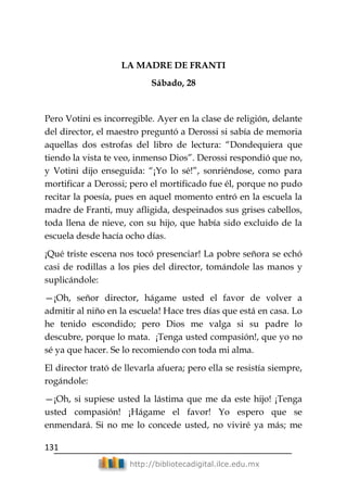 131
http://bibliotecadigital.ilce.edu.mx
LA MADRE DE FRANTI
Sábado, 28
Pero Votini es incorregible. Ayer en la clase de religión, delante
del director, el maestro preguntó a Derossi si sabía de memoria
aquellas dos estrofas del libro de lectura: ―Dondequiera que
tiendo la vista te veo, inmenso Dios‖. Derossi respondió que no,
y Votini dijo enseguida: ―¡Yo lo sé!‖, sonriéndose, como para
mortificar a Derossi; pero el mortificado fue él, porque no pudo
recitar la poesía, pues en aquel momento entró en la escuela la
madre de Franti, muy afligida, despeinados sus grises cabellos,
toda llena de nieve, con su hijo, que había sido excluido de la
escuela desde hacía ocho días.
¡Qué triste escena nos tocó presenciar! La pobre señora se echó
casi de rodillas a los pies del director, tomándole las manos y
suplicándole:
—¡Oh, señor director, hágame usted el favor de volver a
admitir al niño en la escuela! Hace tres días que está en casa. Lo
he tenido escondido; pero Dios me valga si su padre lo
descubre, porque lo mata. ¡Tenga usted compasión!, que yo no
sé ya que hacer. Se lo recomiendo con toda mi alma.
El director trató de llevarla afuera; pero ella se resistía siempre,
rogándole:
—¡Oh, si supiese usted la lástima que me da este hijo! ¡Tenga
usted compasión! ¡Hágame el favor! Yo espero que se
enmendará. Si no me lo concede usted, no viviré ya más; me
 