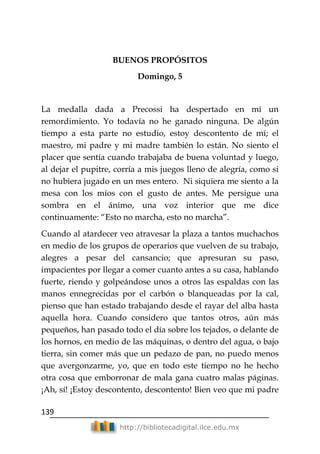 139
http://bibliotecadigital.ilce.edu.mx
BUENOS PROPÓSITOS
Domingo, 5
La medalla dada a Precossi ha despertado en mí un
remordimiento. Yo todavía no he ganado ninguna. De algún
tiempo a esta parte no estudio, estoy descontento de mí; el
maestro, mi padre y mi madre también lo están. No siento el
placer que sentía cuando trabajaba de buena voluntad y luego,
al dejar el pupitre, corría a mis juegos lleno de alegría, como si
no hubiera jugado en un mes entero. Ni siquiera me siento a la
mesa con los míos con el gusto de antes. Me persigue una
sombra en el ánimo, una voz interior que me dice
continuamente: ―Esto no marcha, esto no marcha‖.
Cuando al atardecer veo atravesar la plaza a tantos muchachos
en medio de los grupos de operarios que vuelven de su trabajo,
alegres a pesar del cansancio; que apresuran su paso,
impacientes por llegar a comer cuanto antes a su casa, hablando
fuerte, riendo y golpeándose unos a otros las espaldas con las
manos ennegrecidas por el carbón o blanqueadas por la cal,
pienso que han estado trabajando desde el rayar del alba hasta
aquella hora. Cuando considero que tantos otros, aún más
pequeños, han pasado todo el día sobre los tejados, o delante de
los hornos, en medio de las máquinas, o dentro del agua, o bajo
tierra, sin comer más que un pedazo de pan, no puedo menos
que avergonzarme, yo, que en todo este tiempo no he hecho
otra cosa que emborronar de mala gana cuatro malas páginas.
¡Ah, sí! ¡Estoy descontento, descontento! Bien veo que mi padre
 