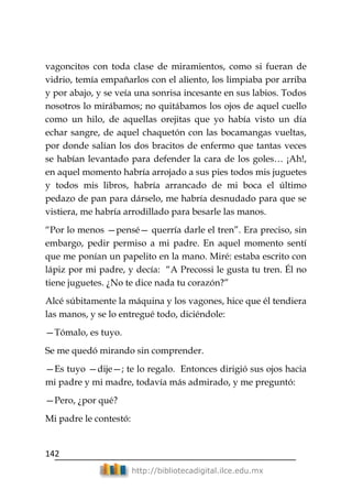 142
http://bibliotecadigital.ilce.edu.mx
vagoncitos con toda clase de miramientos, como si fueran de
vidrio, temía empañarlos con el aliento, los limpiaba por arriba
y por abajo, y se veía una sonrisa incesante en sus labios. Todos
nosotros lo mirábamos; no quitábamos los ojos de aquel cuello
como un hilo, de aquellas orejitas que yo había visto un día
echar sangre, de aquel chaquetón con las bocamangas vueltas,
por donde salían los dos bracitos de enfermo que tantas veces
se habían levantado para defender la cara de los goles… ¡Ah!,
en aquel momento habría arrojado a sus pies todos mis juguetes
y todos mis libros, habría arrancado de mi boca el último
pedazo de pan para dárselo, me habría desnudado para que se
vistiera, me habría arrodillado para besarle las manos.
―Por lo menos —pensé— querría darle el tren‖. Era preciso, sin
embargo, pedir permiso a mi padre. En aquel momento sentí
que me ponían un papelito en la mano. Miré: estaba escrito con
lápiz por mi padre, y decía: ―A Precossi le gusta tu tren. Él no
tiene juguetes. ¿No te dice nada tu corazón?‖
Alcé súbitamente la máquina y los vagones, hice que él tendiera
las manos, y se lo entregué todo, diciéndole:
—Tómalo, es tuyo.
Se me quedó mirando sin comprender.
—Es tuyo —dije—; te lo regalo. Entonces dirigió sus ojos hacia
mi padre y mi madre, todavía más admirado, y me preguntó:
—Pero, ¿por qué?
Mi padre le contestó:
 